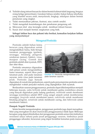 188 Bahasa Indonesia Kelas XI SMA/MA Program IPA dan IPS
d. Tulislah ulang intisari bacaan ke dalam bentuk kalimat tidak langsung, bergaya
orang ketiga (penceritaan). Gunakan bahasa sendiri, bukan bahasa teks/buku
yang diambil secara utuh, menyeluruh, lengkap, sekalipun dalam bentuk
penuturan yang singkat.
e. Tidak memasukkan pikiran, ilustrasi, atau contoh sendiri.
f. Tidak mengubah keseimbangan dan penekanan pengarang asli.
g. Menyusun draf atau kerangka untuk membuat intisari bacaan.
h. Susun draf menjadi bentuk rangkuman yang baik.
Sebagai latihan baca dan pahami teks berikut, kemudian kerjakan latihan
yang menyertainya!
MengenalPestisida
Pestisida adalah bahan kimia
beracun yang digunakan untuk
mengendalikan hama, baik berupa
tanaman pengganggu (gulma),
serangga, binatang pengerat,
cendawan (jamur), bakteri, virus,
maupun cacing. Contoh dari
pestisida adalah obat nyamuk, DDT,
dan obat tikus.
Pestisida umumnya digunakan
oleh petani untuk mengendalikan
hama tanaman, seperti tikus pada
tanaman padi, ulat pada tanaman
sayuran, serta virus pada tanaman
jeruk. Pestisida juga banyak
digunakan di rumah dan perkantoran, seperti pada penyemprotan pestisida untuk
menghindari wabah penyakit malaria yang dijangkitkan oleh nyamuk.
Berdasarkan sasaran penggunaannya, pestisida dapat dikelompokkan menjadi
beberapa macam, yaitu herbisida untuk membasmi gulma (contohnya atrazin
yang banyak digunakan pada ladang gandum), insektisida untuk membasmi
serangga (contohnya adalah DDT yang sangat ampuh untuk memberantas
serangga), fungisida untuk membasmi jamur, rodentisida untuk membasmi
binatang pengerat, nematisida untuk membasmi cacing, dan bakterisida untuk
membasmi bakteri.
Dampak Negatif Pestisida
Selain bersifat menguntungkan, penggunaan pestisida juga dapat merugikan.
Sifat yang merugikan ini akan muncul jika penggunaannya tidak tepat. Beberapa
kerugian yang dapat ditimbulkan dari penggunaan pestisida antara lain timbulnya
resistansi (daya tahan) pada jasad pengganggu sasaran, timbulnya jasad
pengganggu sekunder, keracunan yang dapat berakibat kematian pada manusia
Gambar 9.1 Pestisida mengendalikan ulat
pada tanaman sayuran.
 