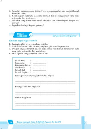 190 Bahasa Indonesia Kelas XI SMA/MA Program IPA dan IPS
2
b. Susunlah gagasan pokok (intisari) beberapa paragraf di atas menjadi bentuk
kerangka dasar.
c. Kembangkan kerangka dasarmu menjadi bentuk rangkuman yang baik,
sistematis, dan terstruktur.
d. Tukarkan dengan temanmu untuk dikoreksi dan dibandingkan dengan teks
aslinya!
e. Laporkan hasilnya kepada gurumu!
Kerjakan di buku tugasmu!
Lakukan tugas-tugas berikut!
1. Berkunjunglah ke perpustakaan sekolah!
2. Carilah buku atau teks bacaan yang bertopik masalah pertanian.
3. Dengan langkah-langkah di atas, coba kamu buat bentuk rangkuman buku
yang baik, sistematis, dan terstruktur.
4. Buat laporan dengan bentuk berikut ini!
Judul buku : ........................
Pengarang : ........................
Komposisi buku : ........................
Tebal buku : ........................
Jumlah bab : ........................
Jumlah bagian : ........................
Pokok-pokok tiap paragraf bab atau bagian
...........................................................................................................................
...........................................................................................................................
...........................................................................................................................
Kerangka inti dari ringkasan
...........................................................................................................................
...........................................................................................................................
...........................................................................................................................
Bentuk ringkasan
...........................................................................................................................
...........................................................................................................................
...........................................................................................................................
 