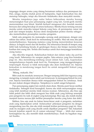 194 Bahasa Indonesia Kelas XI SMA/MA Program IPA dan IPS
terganggu dengan aroma yang datang bersamaan naiknya dua perempuan itu.
Dan, astaga, mereka duduk persis di hadapanku. Ingin kukeluarkan tisu dan
menutup hidungku, tetapi aku khawatir tindakanku akan menyakiti mereka.
Mereka tampaknya juga sadar bahwa keberadaan mereka kurang
menyenangkan buat para penumpang angkot yang lain. Gerak-gerik mereka
mencerminkan rasa kikuk. Setelah berhasil menguasai diri, barulah mereka
bersuara dan saling bercakap di antara keduanya. Mereka bicara tentang rencana
mereka untuk mencoba tempat bekerja yang baru, di perempatan ramai tak
jauh dari tempat kerjaku. Kurasa demi menjalankan profesi mereka sebagai--
aku memerhatikan penampilan mereka--pengemis.
Salah satu pengemis itu memangku seorang anak perempuan, dengan usia
sekitar dua tahun. Anak kecil itu memandang ke arahku. Mau tak mau aku jadi
memerhatikannya. Sepasang matanya yang bening mencerminkan kesucian
dirinya. Ia begitu murni dan tak berdosa. Dia seharusnya berada di tempat yang
lebih baik ketimbang berada di gendongan ibunya dan belajar meminta belas
kasihan dari orang lain. Terlalu dini buatnya untuk ikut menyangga kemiskinan
orang tuanya.
Aku tiba-tiba tergerak. Kukeluarkan biskuit dari dalam tasku day pack-ku
yang lusuh. Sebenarnya itu sarapan pagiku. Satu-satunya yang bisa kumakan
pagi ini. Aku menimbang-nimbang sesaat dalam hati. Lalu, kuputuskan
mengulurkannya kepada anak kecil itu. Perempuan yang menggendongnya
terperangah. Kurasa ia tidak menyangka aku akan melakukan ini. Sejurus
kemudian ia mendorong tangan kecil itu untuk mengambil biskuit yang
kuulurkan.
''Bilang, makasih, Om.''
Bibir anak itu merekah, tersenyum. Dengan tampang dekil dan ingusnya yang
mengering, ia tampak manis sekali saat tersenyum. Ia memegang biskuit itu erat-
erat. Sejurus kemudian ibunya telah mengupaskan biskuit itu untuknya. Anak
itu pun makan dengan lahapnya. Tampaknya ia sudah sangat kelaparan.
Para penumpang angkot lain melirik diam-diam. Mereka pasti heran melihat
tindakanku. Setengah kesal barangkali, karena aku telah menyenangkan orang
yang telah membuat mereka tidak merasa nyaman. Sebenarnya, aku bisa saja
tidak peduli dan lebih sibuk mengusir bau tidak enak yang kuhirup semenjak
para pengemis itu naik di angkot yang kutumpangi. Bisa saja, aku malah duduk
menjauh karena merasa jijik melihat penampilan mereka yang kotor dan dekil.
Bahkan, bisa saja anak itu bukan benar-benar anak si pengemis, melainkan
anak yang dipekerjakan untuk 'melancarkan' pekerjaan pengemis itu dengan
mengundang rasa iba, dan aku telah menjadi korban pertamanya pagi ini. Atau,
anak itu mungkin anak yang diculik untuk dijadikan pengemis? Yah, bukankah
banyak kejadian seperti itu di zaman sekarang? Tetapi … lebih dari semua
kemungkinan itu, aku memilih tidak memikirkannya. Anak itu bagaikan mag-
net buatku.
 