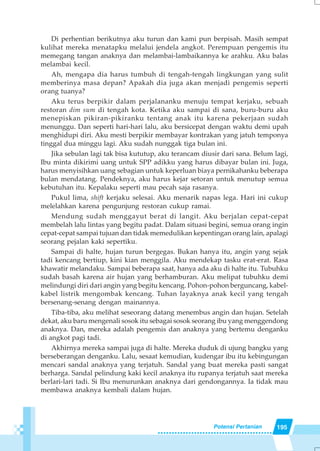 195Potensi Pertanian
Di perhentian berikutnya aku turun dan kami pun berpisah. Masih sempat
kulihat mereka menatapku melalui jendela angkot. Perempuan pengemis itu
memegang tangan anaknya dan melambai-lambaikannya ke arahku. Aku balas
melambai kecil.
Ah, mengapa dia harus tumbuh di tengah-tengah lingkungan yang sulit
memberinya masa depan? Apakah dia juga akan menjadi pengemis seperti
orang tuanya?
Aku terus berpikir dalam perjalananku menuju tempat kerjaku, sebuah
restoran dim sum di tengah kota. Ketika aku sampai di sana, buru-buru aku
menepiskan pikiran-pikiranku tentang anak itu karena pekerjaan sudah
menunggu. Dan seperti hari-hari lalu, aku bersicepat dengan waktu demi upah
menghidupi diri. Aku mesti berpikir membayar kontrakan yang jatuh temponya
tinggal dua minggu lagi. Aku sudah nunggak tiga bulan ini.
Jika sebulan lagi tak bisa kututup, aku terancam diusir dari sana. Belum lagi,
Ibu minta dikirimi uang untuk SPP adikku yang harus dibayar bulan ini. Juga,
harus menyisihkan uang sebagian untuk keperluan biaya pernikahanku beberapa
bulan mendatang. Pendeknya, aku harus kejar setoran untuk menutup semua
kebutuhan itu. Kepalaku seperti mau pecah saja rasanya.
Pukul lima, shift kerjaku selesai. Aku menarik napas lega. Hari ini cukup
melelahkan karena pengunjung restoran cukup ramai.
Mendung sudah menggayut berat di langit. Aku berjalan cepat-cepat
membelah lalu lintas yang begitu padat. Dalam situasi begini, semua orang ingin
cepat-cepat sampai tujuan dan tidak memedulikan kepentingan orang lain, apalagi
seorang pejalan kaki sepertiku.
Sampai di halte, hujan turun bergegas. Bukan hanya itu, angin yang sejak
tadi kencang bertiup, kini kian menggila. Aku mendekap tasku erat-erat. Rasa
khawatir melandaku. Sampai beberapa saat, hanya ada aku di halte itu. Tubuhku
sudah basah karena air hujan yang berhamburan. Aku melipat tubuhku demi
melindungi diri dari angin yang begitu kencang. Pohon-pohon berguncang, kabel-
kabel listrik mengombak kencang. Tuhan layaknya anak kecil yang tengah
bersenang-senang dengan mainannya.
Tiba-tiba, aku melihat seseorang datang menembus angin dan hujan. Setelah
dekat, aku baru mengenali sosok itu sebagai sosok seorang ibu yang menggendong
anaknya. Dan, mereka adalah pengemis dan anaknya yang bertemu denganku
di angkot pagi tadi.
Akhirnya mereka sampai juga di halte. Mereka duduk di ujung bangku yang
berseberangan denganku. Lalu, sesaat kemudian, kudengar ibu itu kebingungan
mencari sandal anaknya yang terjatuh. Sandal yang buat mereka pasti sangat
berharga. Sandal pelindung kaki kecil anaknya itu rupanya terjatuh saat mereka
berlari-lari tadi. Si Ibu menurunkan anaknya dari gendongannya. Ia tidak mau
membawa anaknya kembali dalam hujan.
 