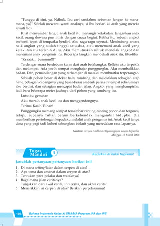196 Bahasa Indonesia Kelas XI SMA/MA Program IPA dan IPS
4
''Tunggu di sini, ya, Ndhuk. Ibu cari sandalmu sebentar. Jangan ke mana-
mana, ya?'' Setelah mewanti-wanti anaknya, si Ibu berlari ke arah yang mereka
lewati tadi.
Kilat menyambar langit, anak kecil itu menangis ketakutan. Jangankan anak
kecil, orang dewasa pun miris dengan cuaca begini. Ketika itu, sebuah angkot
berhenti tepat di tempatku berdiri. Aku ragu-ragu sejenak. Menimbang antara
naik angkot yang sudah tinggal satu-dua, atau menemani anak kecil yang
ketakutan itu terlebih dulu. Aku memutuskan untuk menolak angkot dan
menemani anak pengemis itu. Beberapa langkah mendekati anak itu, tiba-tiba
''Kraaak... bummm!!!''
Terdengar suara berdebum keras dari arah belakangku. Refleks aku terpekik
dan melompat. Ada perih sempat menghajar punggungku. Aku membalikkan
badan. Dan, pemandangan yang terhampar di mataku membuatku terperangah.
Sebuah pohon besar di dekat halte tumbang dan melesakkan sebagian atap
halte. Sebagian cabangnya yang besar-besar ambruk persis di tempat sebelumnya
aku berdiri, dan sebagian mencapai badan jalan. Angkot yang menghampiriku
tadi baru beberapa meter jauhnya dari pohon yang tumbang itu.
Lututku gemetar.
Aku meraih anak kecil itu dan menggendongnya.
Terima Kasih Tuhan!
Punggungku memang sempat tersambar ranting-ranting pohon dan tergores,
tetapi, rupanya Tuhan belum berkehendak mengambil hidupku. Dia
memberikan pertolongan kepadaku melalui anak pengemis ini. Anak kecil tanpa
dosa yang pagi tadi kuberi sebungkus biskuit yang meredakan rasa laparnya.
Sumber: Cerpen Ambhita Dhyaningrum dalam Republia,
Minggu, 16 Maret 2008
Kerjakan di buku tugasmu!
Jawablah pertanyaan-pertanyaan berikut ini!
1. Di mana setting/latar dalam cerpen di atas?
2. Apa tema dan amanat dalam cerpen di atas?
3. Tentukan para pelaku dan wataknya?
4. Bagaimana jalan ceritanya?
Tunjukkan dari awal cerita, inti cerita, dan akhir cerita!
5. Menarikkah isi cerpen di atas? Berikan penjelasanmu!
 