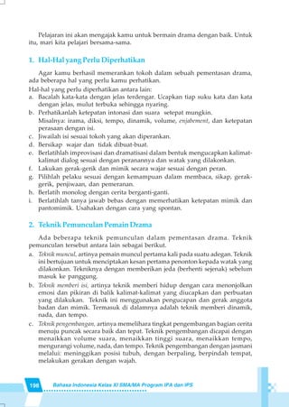 198 Bahasa Indonesia Kelas XI SMA/MA Program IPA dan IPS
Pelajaran ini akan mengajak kamu untuk bermain drama dengan baik. Untuk
itu, mari kita pelajari bersama-sama.
1. Hal-Hal yang Perlu Diperhatikan
Agar kamu berhasil memerankan tokoh dalam sebuah pementasan drama,
ada beberapa hal yang perlu kamu perhatikan.
Hal-hal yang perlu diperhatikan antara lain:
a. Bacalah kata-kata dengan jelas terdengar. Ucapkan tiap suku kata dan kata
dengan jelas, mulut terbuka sehingga nyaring.
b. Perhatikanlah ketepatan intonasi dan suara setepat mungkin.
Misalnya: irama, diksi, tempo, dinamik, volume, enjabement, dan ketepatan
perasaan dengan isi.
c. Jiwailah isi sesuai tokoh yang akan diperankan.
d. Bersikap wajar dan tidak dibuat-buat.
e. Berlatihlah improvisasi dan dramatisasi dalam bentuk mengucapkan kalimat-
kalimat dialog sesuai dengan peranannya dan watak yang dilakonkan.
f. Lakukan gerak-gerik dan mimik secara wajar sesuai dengan peran.
g. Pilihlah pelaku sesuai dengan kemampuan dalam membaca, sikap, gerak-
gerik, penjiwaan, dan pemeranan.
h. Berlatih monolog dengan cerita berganti-ganti.
i. Berlatihlah tanya jawab bebas dengan memerhatikan ketepatan mimik dan
pantomimik. Usahakan dengan cara yang spontan.
2. TeknikPemunculanPemainDrama
Ada beberapa teknik pemunculan dalam pementasan drama. Teknik
pemunculan tersebut antara lain sebagai berikut.
a. Teknik muncul, artinya pemain muncul pertama kali pada suatu adegan. Teknik
ini bertujuan untuk menciptakan kesan pertama penonton kepada watak yang
dilakonkan. Tekniknya dengan memberikan jeda (berhenti sejenak) sebelum
masuk ke panggung.
b. Teknik memberi isi, artinya teknik memberi hidup dengan cara menonjolkan
emosi dan pikiran di balik kalimat-kalimat yang diucapkan dan perbuatan
yang dilakukan. Teknik ini menggunakan pengucapan dan gerak anggota
badan dan mimik. Termasuk di dalamnya adalah teknik memberi dinamik,
nada, dan tempo.
c. Teknik pengembangan, artinya memelihara tingkat pengembangan bagian cerita
menuju puncak secara baik dan tepat. Teknik pengembangan dicapai dengan
menaikkan volume suara, menaikkan tinggi suara, menaikkan tempo,
mengurangi volume, nada, dan tempo. Teknik pengembangan dengan jasmani
melalui: meninggikan posisi tubuh, dengan berpaling, berpindah tempat,
melakukan gerakan dengan wajah.
 
