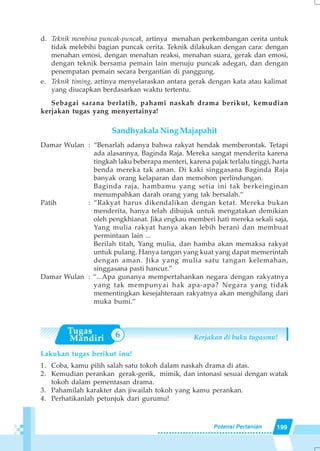 199Potensi Pertanian
6
d. Teknik membina puncak-puncak, artinya menahan perkembangan cerita untuk
tidak melebihi bagian puncak cerita. Teknik dilakukan dengan cara: dengan
menahan emosi, dengan menahan reaksi, menahan suara, gerak dan emosi,
dengan teknik bersama pemain lain menuju puncak adegan, dan dengan
penempatan pemain secara bergantian di panggung.
e. Teknik timing, artinya menyelaraskan antara gerak dengan kata atau kalimat
yang diucapkan berdasarkan waktu tertentu.
Sebagai sarana berlatih, pahami naskah drama berikut, kemudian
kerjakan tugas yang menyertainya!
Sandhyakala Ning Majapahit
Damar Wulan : “Benarlah adanya bahwa rakyat hendak memberontak. Tetapi
ada alasannya, Baginda Raja. Mereka sangat menderita karena
tingkah laku beberapa menteri, karena pajak terlalu tinggi, harta
benda mereka tak aman. Di kaki singgasana Baginda Raja
banyak orang kelaparan dan memohon perlindungan.
Baginda raja, hambamu yang setia ini tak berkeinginan
menumpahkan darah orang yang tak bersalah.“
Patih : “Rakyat harus dikendalikan dengan ketat. Mereka bukan
menderita, hanya telah dibujuk untuk mengatakan demikian
oleh pengkhianat. Jika engkau memberi hati mereka sekali saja,
Yang mulia rakyat hanya akan lebih berani dan membuat
permintaan lain ...
Berilah titah, Yang mulia, dan hamba akan memaksa rakyat
untuk pulang. Hanya tangan yang kuat yang dapat memerintah
dengan aman. Jika yang mulia satu tangan kelemahan,
singgasana pasti hancur.”
Damar Wulan : “...Apa gunanya mempertahankan negara dengan rakyatnya
yang tak mempunyai hak apa-apa? Negara yang tidak
mementingkan kesejahteraan rakyatnya akan menghilang dari
muka bumi.”
Kerjakan di buku tugasmu!
Lakukan tugas berikut inu!
1. Coba, kamu pilih salah satu tokoh dalam naskah drama di atas.
2. Kemudian perankan gerak-gerik, mimik, dan intonasi sesuai dengan watak
tokoh dalam pementasan drama.
3. Pahamilah karakter dan jiwailah tokoh yang kamu perankan.
4. Perhatikanlah petunjuk dari gurumu!
 