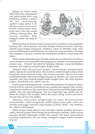 202 Bahasa Indonesia Kelas XI SMA/MA Program IPA dan IPS
Malam itu, sekitar pukul
02.00 WIB, kami dibangunkan
oleh kakak-kakak kelas yang
berkeliling. Padahal, semalam
aku dan teman-temanku
ngobrol sampai pukul 11.30.
Mataku masih terasa berat.
Setelah kakak-kakak kelas
pergi, kami tidur lagi sampai
akhirnya dibangunkan oleh
seorang ustadzah. Kami
bergegas wudhu dan pergi ke
masjid.
Shalat malam pun dimulai. Imam, seorang ustadz, membaca surat yang begitu
panjang. Dua rakaat pertama aku lalui dengan terkantuk-kantuk. Beberapa
temanku juga tampak mengantuk. Parahnya, teman di sebelahku sejak sujud
pertama tidak bangun lagi (ketiduran). Usai salam aku tepuk pantatnya. Dia kaget
dan celingukan. Lucunya, ia berdiri dan melanjutkan shalatnya yang kurang satu
rakaat.
Shalat malam dilanjutkan lagi. Kelopak mataku terasa makin berat. Parahnya,
imam membaca surat yang tidak kalah panjangnya. Tubuhku mulai goyang maju
mundur, dan... "Gubrak!" aku roboh ke belakang. Beberapa orang membatalkan
shalatnya dan langsung mengelilingiku dengan panik.
Daripada malu, aku pura-pura pingsan. Teman-temanku menepuk-nepuk
pipiku, tapi aku berusaha bertahan. Aku membuka sedikit kelopak mataku untuk
mengintip, makin banyak orang yang mengerumuniku. Mereka berusaha
membangunkanku. Ada yang menggoyang-goyang tubuhku, ada yang mencubit
tanganku, ada yang menekan jempol kakiku dengan keras. Aku tetap bertahan
pingsan. Ketimbang malu, pikirku saat itu.
Setelah gagal membangunkanku, mereka berkesimpulan aku pingsan. Dalam
hati aku tertawa, kok bisa ya mereka percaya, padahal aku anggota teater sekolah,
yang biasa bersandiwara. Aku merasa haru, ternyata teman-temanku begitu peduli
padaku. Aku saja yang kebangetan. Tapi mau bagaimana lagi, pikirku saat itu.
Kalau aku bangun dan mengaku bahwa aku hanya akting, mereka pasti kesal,
dan gak akan percaya lagi padaku.
Akhirnya, teman-teman menggotongku ke kamar. Di kamar mereka
menyelimutiku sambil mengolesiku sedikit minyak kayu putih. Salah satu
temanku memanggil ustadzah yang bertugas di klinik. Waah... bisa ketahuan
nih, pikirku kebingungan.
Masih dengan akting akhirnya aku membuka mataku perlahan (pura-pura
sadar), sebelum petugas klinik datang dan membongkar rahasiaku. Salah seorang
temanku menjerit kegirangan melihat aku siuman. Dia lantas menceritakan
kronologi kejadiannya, dan aku hanya manggut-manggut sambil menahan
senyum.
 
