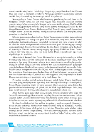 204 Bahasa Indonesia Kelas XI SMA/MA Program IPA dan IPS
sawah mereka tetap hidup. Lain halnya dengan apa yang dilakukan Sutan Duano.
Dua kali sehari ia mengairi sawahnya. Air yang diambilnya dari danau ternyata
sedikit banyak menolong tanamannya untuk tetap hidup.
Sesungguhnya, Sutan Duano adalah seorang pendatang baru di desa itu. la
tinggal di sebuah surau atas izin Wali Negeri. Pada mulanya, ia adalah seorang
yang tertutup. la hidup menyisih. Sampai pada suatu ketika, datang Haji Tumbijo,
salah seorang pemimpin revolusi yang-akibat perang-mengungsi ke desa itu dan
tinggal bersama Sutan Duano. Kedatangan Haji Tumbijo, yang masih bersaudara
dengan Sutan Duano itu, mampu mengubah Sutan Duano dan menjadikannya
panutan penduduk desa.
Sebagai panutan penduduk desa, Sutan Duano menggunakan pengaruhnya
untuk mengubah cara hidup dan pola pikir penduduk yang beku. Sutan Duano
melakukan berbagai usaha agar penduduk mengikuti apa yang selama ini telah
ia lakukan untuk mempertahankan hidup tanaman padi. Dihubunginya orang-
orang penting di desa itu. Diceramahinya ibu-ibu dalam pengajian yang diadakan
di suraunya. Namun, semua menganggap apa yang dilakukan Sutan Duano
adalah hal yang sia-sia. Mau tak mau Sutan Duano melakukan apa yang
diyakininya itu sendirian.
Akan tetapi, kesendirian Sutan Duano dalam mengairi sawahnya, tidak
berlangsung lama karena kemudian ia ditemani seorang bocah kecil, Acin
namanya. Apa yang dinamakan sebagai kerja sama itu-mereka saling bergantian
mengairi sawah dengan air yang diambil dari danau-menimbulkan gunjingan
yang tidak benar. Penduduk menganggap kerja sama itu adalah satu usaha Sutan
Duano untuk mengambil hati Gundam, ibu Acin, janda yang telah lama ditinggal
lari suaminya. Gunjingan yang berkembang di desa itu bahkan mengarah pada
fitnah dan bertambah nyata, setelah ada seorang janda lain yang menyukai Sutan
Duano dan menanggapi gunjingan yang tidak benar itu.
Persoalan melebar setelah datang telegram untuk Sutan Duano dari Masri,
anaknya, yang menginginkan agar sang ayah datang ke Surabaya. Di satu pihak,
Sutan Duano memang ingin bertemu dengan Masri, anaknya yang telah dua
puluh tahun disia-siakannya, di pihak lain, ia tidak ingin kehilangan Acin yang
juga membutuhkan dirinya, selain tugasnya yang belum selesai itu.
Akan halnya para penduduk desa, mereka ternyata merasa takut juga bila
Sutan Duano meninggalkan mereka. Apalagi kenyataan menunjukkan bahwa
anjuran Sutan Duano selama ini benar, baik tentang usaha untuk menjaga padi
tetap hidup maupun ajaran agama yang selama ini telah salah mereka tafsirkan.
Berdasarkan bisikan hati dan melihat kenyataan yang kurang enak di desanya,
Sutan Duano akhirnya menetapkan hatinya untuk pergi ke Surabaya. Namun,
kenyataan di Surabaya lebih pahit lagi. Mertua Masri ternyata adalah bekas
istrinya. Sutan Duano sangat berang. Tentu bukan berang karena bertemu bekas
istrinya, tetapi marah karena mengetahui tindakan 'bekas' istrinya itu, yaitu
menikahkan sesama saudara.
 