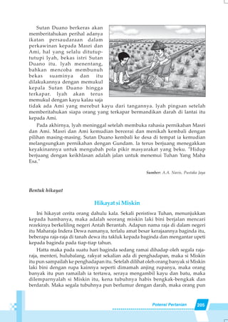 205Potensi Pertanian
Sutan Duano berkeras akan
memberitahukan perihal adanya
ikatan persaudaraan dalam
perkawinan kepada Masri dan
Ami, hal yang selalu ditutup-
tutupi lyah, bekas istri Sutan
Duano itu. lyah menentang,
bahkan mencoba membunuh
bekas suaminya dan itu
dilakukannya dengan memukul
kepala Sutan Duano hingga
terkapar. lyah akan terus
memukul dengan kayu kalau saja
tidak ada Ami yang merebut kayu dari tangannya. lyah pingsan setelah
memberitahukan siapa orang yang terkapar bermandikan darah di lantai itu
kepada Ami.
Pada akhirnya, lyah meninggal setelah membuka rahasia pernikahan Masri
dan Ami. Masri dan Ami kemudian bercerai dan menikah kembali dengan
pilihan masing-masing. Sutan Duano kembali ke desa di tempat ia kemudian
melangsungkan pernikahan dengan Gundam. la terus berjuang menegakkan
keyakinannya untuk mengubah pola pikir masyarakat yang beku. "Hidup
berjuang dengan keikhlasan adalah jalan untuk menemui Tuhan Yang Maha
Esa."
Sumber: A.A. Navis, Pustaka Jaya
Bentuk hikayat
Hikayat si Miskin
Ini hikayat cerita orang dahulu kala. Sekali peristiwa Tuhan, menunjukkan
kepada hambanya, maka adalah seorang miskin laki bini berjalan mencari
rezekinya berkeliling negeri Antah Berantah. Adapun nama raja di dalam negeri
itu Maharaja Indera Dewa namanya, terlalu amat besar kerajaannya baginda itu,
beberapa raja-raja di tanah dewa itu takluk kepada baginda dan mengantar upeti
kepada baginda pada tiap-tiap tahun.
Hatta maka pada suatu hari baginda sedang ramai dihadap oleh segala raja-
raja, menteri, hulubalang, rakyat sekalian ada di penghadapan, maka si Miskin
itu pun sampailah ke penghadapan itu. Setelah dilihat oleh orang banyak si Miskin
laki bini dengan rupa kainnya seperti dimamah anjing rupanya, maka orang
banyak itu pun ramailah ia tertawa, seraya mengambil kayu dan batu, maka
dilemparnyalah si Miskin itu, kena tubuhnya habis bengkak-bengkak dan
berdarah. Maka segala tubuhnya pun berlumur dengan darah, maka orang pun
 