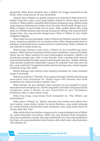 206 Bahasa Indonesia Kelas XI SMA/MA Program IPA dan IPS
gemparlah. Maka diusir oranglah akan si Miskin itu, hingga sampailah ke tepi
hutan, maka orang banyak itu pun kembalilah.
Adapun akan si Miskin itu, apabila malam ia pun tidurlah di dalam hutan itu.
Setelah siang hari, maka ia pun pergi berjalan masuk ke dalam negeri mencari
rezekinya. Maka apabila sampailah dekat kepada kampung orang, apabila orang
yang empunya kampung itu melihat akan dia maka diusirnyalah dengan kayu.
Maka si Miskin itu pun larilah lalu ke pasar. Maka apabila dilihat oleh orang
pasar itu si Miskin datang, maka masing-masing pun datang. Ada yang melontari
dengan batu, ada yang memalu dengan kayu. Maka si Miskin itu pun larilah
tunggang langgang.
Hatta maka hari pun petanglah, maka si Miskin pun berjalan masuk ke dalam
hutan, tempatnya sediakala itu, di sanalah ia tidur. Maka disapunyalah darah di
tubuhnya, tiada boleh keluar, karena darah itu sudah kering. Maka si Miskin itu
pun tidurlah di dalam hutan itu.
Hatta berapa lamanya, maka isteri si Miskin itu pun hamillah tiga bulan
lamanya. Maka isterinya menangis hendak makan mempelam, yang ada di dalam
taman raja itu. Maka suaminya itu pun terkenangkan untungnya, tatkala ia di
keinderaan menjadi raja, tiada ia mau beranak, maka sekarang telah melarat,
maka barulah hejidak beranak, seraya berkata kepada isterinya, "Aduhai, Adinda,
Tuan hendak membunuh kakandalah rupanya ini, tiadakah Tuan tahu akan hal
kita, yang sudah lalu? Jangankan hendak meminta barang suatu, hampir kepada
kampung orang tiada boleh."
Setelah didengar oleh isterinya kata suaminya demikian itu, maka makinlah
sangat ia menangis.
Maka kata suaminya, "Diamlah, Tuan, jangan menangis, biarlah kakanda pergi
mencarikan Tuan mempelam itu. Jikalau dapat oleh kakanda akan buah
mempelam itu, kakanda berikan kepada Tuan."
Maka isterinya itu pun diamlah, maka suaminya itu pun pergilah ke pasar
mencahari buah mempelam itu. Setelah sampailah ia di kedai orang berjual buah
mempelam, maka si Miskin itu pun berhentilah di sana. Hendakpun
dimintanya.'takut ia akan dipalu orang.
Maka kata orang, yang berjual buah mempelam itu, "Hai, Miskin, apa
kehendakmu?"
Maka sahut si Miskin itu, "Jikalau ada belas dan kasihan serta rahim Tuan
akan hamba, orang miskin, hamba ini minta diberikan, yang sudah terbuang
itu, hamba hendak memohonkan buah mempelam Tuan yang sudah busuk itu
barang sebiji saja, Tuan."
Maka terlalu belas hati sekalian orang pasar itu, yang mendengar kata si Miskin
itu, seperti hancurlah rasa hatinya. Maka ada yang memberi buah mempelam,
ada yang memberikan zuadah, ada yang memberikan nasi, ada yang memberikan
kain baju, ada yang memberikan buah-buahan oleh sebab anak, yang diidamkan
oleh isterinya itu.
 