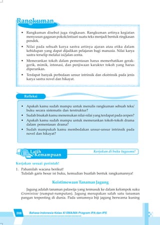 208 Bahasa Indonesia Kelas XI SMA/MA Program IPA dan IPS
• Rangkuman disebut juga ringkasan. Rangkuman artinya kegiatan
menyusun gagasan pokok/intisari suatu teks menjadi bentuk ringkasan
pendek.
• Nilai pada sebuah karya sastra artinya ajaran atau etika dalam
kehidupan yang dapat dijadikan pelajaran bagi manusia. Nilai karya
sastra terselip melalui isi/jalan cerita.
• Memerankan tokoh dalam pementasan harus memerhatikan gerak-
gerik, mimik, intonasi, dan penjiwaan karakter tokoh yang harus
diperankan.
• Terdapat banyak perbedaan unsur intrinsik dan ekstrinsik pada jenis
karya sastra novel dan hikayat.
Refleksi
• Apakah kamu sudah mampu untuk menulis rangkuman sebuah teks/
buku secara sistematis dan terstruktur?
• Sudah bisakah kamu menemukan nilai-nilai yang terdapat pada cerpen?
• Apakah kamu sudah mampu untuk memerankan tokoh-tokoh drama
dalam pementasan drama?
• Sudah mampukah kamu membedakan unsur-unsur intrinsik pada
novel dan hikayat?
Kerjakan sesuai perintah!
1. Pahamilah wacana berikut!
Tulislah garis besar isi buku, kemudian buatlah bentuk rangkumannya!
Keistimewaan Tanaman Jagung
Jagung adalah tanaman palawija yang termasuk ke dalam kelompok suku
Graminieae (rumput-rumputan). Jagung merupakan salah satu tanaman
pangan terpenting di dunia. Pada umumnya biji jagung berwarna kuning
Kerjakan di buku tugasmu!
 