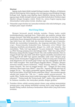 210 Bahasa Indonesia Kelas XI SMA/MA Program IPA dan IPS
Manfaat
Jagung muda dapat diolah menjadi berbagai masakan. Misalnya, di Indonesia
dikenal dodol jagung, bubur jagung, atau nasi jagung yang dilengkapi dengan
berbagai lauk. Jagung yang digiling dapat dijadikan tepung maizena. Biji
jagung dapat diolah menjadi minyak yang tidak berkolesterol. Kelobot dapat
dipakai sebagai bungkus rokok. Selain itu, semua bagian jagung juga
dimanfaatkan untuk pakan ternak, misalnya sapi.
2. Pahamilah cerpen berikut ini, kemudian tentukan nilai-nilai kehidupan yang
terdapat pada cerpen tersebut!
Hari Ulang Tahun
Dengan bersusah payah kubuka mataku. Orang tuaku sudah
membangunkanku pagi-pagi buta. Tidak pikir apa anaknya sedang tidur
dengan nyenyak? Tapi tidak apa-apalah. Lagipula hari ini kan libur. Tapi aku
masih benar-benar mengantuk. Kalau mau tidur lagi, aku pasti akan dimarahi.
Apa boleh buat, lah. Lebih baik aku bermain komputer saja di kamarku.
Setelah aku menyalakan komputerku, aku langsung membuka Yahoo! Mes-
senger. Teman-temanku berjumlah lima. Semuanya online! Hebat! Aku
langsung membuka percakapanku dengan Lia, salah satu temanku. Aku
menuliskan, “Halo, Lia! Lagi ngapain?” Lia pun menjawab, “Happy Birthday
ya, Dhin! Semoga panjang umur dan bahagia selalu”. Hah? Aku ulang tahun?
Bukannya ulang tahunku tanggal 25 Juli? Aku coba melihat kalender. Hari ini
tanggal 25 Juli! Apa aku tidak salah lihat? Agenda sekolahku menuliskan hari
ini tanggal 28 Juli 2007! Apa agenda sekolahku salah cetak? Akupun pergi
keluar untuk menanyakan tanggal pada ibu. Tetapi di ruang tamu lampunya
mati! Bagaimana ini? Ini masih pagi! Gelap! Apa aku ditinggalkan ayah dan
ibu? Tidak mungkin! “Ibu! Ayah! Jangan tinggalin Dhini!,” teriakku. Akupun
menutup mataku karena ketakutan. “Happy Birthday, Dhini!!!”, Tiba-tiba
lampu menyala. “Bu, hari ini tanggal berapa, sih?” “Tanggal 25! Hari ulang
tahunmu! Masa kamu lupa, Dhini?”, tanya ibu. “Agenda sekolah tulis hari ini
tanggal 28, bu...” Ibu segera mengambil agenda sekolahku. “Dhini... Dhini!
Hari ini hari Sabtu, 25 Juli 2007! Kamu salah lihat, Dhini!” Aku merebut agenda
sekolah dari tangan ibu. “Oh, iya...”, ujarku sambil senyum-senyum. “Ya
sudah, Dhin. Teman-teman kamu sudah menunggu, tuh! Nikmati pesta ulang
tahunmu!” “Terima kasih, Bu! Terima kasih, Yah!”, ujarku. Aku segera berlari
ke halaman rumahku, dan merayakan pestaku dengan gembira.
3. Posisikan dirimu adalah seorang pemain drama yang sedang mementaskan
seorang guru yang sedang menasihati seorang siswa yang sangat bandel.
Buatlah dialog naskah dramanya berdasarkan tokoh-tokoh yang telah kamu
tentukan.
 