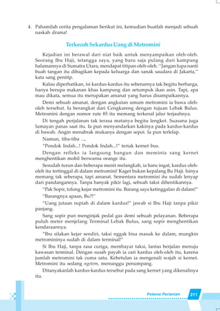 211Potensi Pertanian
4. Pahamilah cerita pengalaman berikut ini, kemudian buatlah menjadi sebuah
naskah drama!
Terkecoh Sekardus Uang di Metromini
Kejadian ini berawal dari niat baik untuk menyampaikan oleh-oleh.
Seorang Ibu Haji, tetangga saya, yang baru saja pulang dari kampung
halamannya di Sumatra Utara, mendapat titipan oleh-oleh. ‘’Jangan lupa nanti
buah tangan itu dibagikan kepada keluarga dan sanak saudara di Jakarta,’’
kata sang penitip.
Kalau diperhatikan, isi kardus-kardus itu sebenarnya tak begitu berharga,
hanya berupa makanan khas kampung dan setumpuk ikan asin. Tapi, apa
mau dikata, semua itu merupakan amanat yang harus disampaikannya.
Demi sebuah amanat, dengan angkutan umum metromini ia bawa oleh-
oleh tersebut. Ia berangkat dari Cengkareng dengan tujuan Lebak Bulus.
Metromini dengan nomor rute 85 itu memang terkenal jalur terjauhnya.
Di tengah perjalanan tak terasa matanya begitu lengket. Suasana juga
lumayan panas saat itu. Ia pun menyandarkan kakinya pada kardus-kardus
di bawah. Angin menabrak mukanya dengan sepoi. Ia pun terlelap.
Namun, tiba-tiba ...,
“Pondok Indah...! Pondok Indah...!” teriak kernet bus.
Dengan refleks ia langsung bangun dan meminta sang kernet
menghentikan mobil berwarna orange itu.
Sesudah turun dan beberapa menit melangkah, ia baru ingat, kardus oleh-
oleh itu tertinggal di dalam metromini! Kaget bukan kepalang Bu Haji. Isinya
memang tak seberapa, tapi amanat. Sementara metromini itu sudah lenyap
dari pandangannya. Tanpa banyak pikir lagi, sebuah taksi dihentikannya.
“Pak Sopir, tolong kejar metromini itu. Barang saya ketinggalan di dalam!”
“Barangnya apaan, Bu?!”
“Uang jutaan rupiah di dalam kardus!” jawab si Ibu Haji tanpa pikir
panjang.
Sang sopir pun menginjak pedal gas demi sebuah pelayanan. Beberapa
puluh meter menjelang Terminal Lebak Bulus, sang sopir menghentikan
kendaraannya.
“Ibu silakan kejar sendiri, taksi nggak bisa masuk ke dalam, mungkin
metromininya sudah di dalam terminal!”
Si Ibu Haji, tanpa rasa curiga, membayar taksi, lantas berjalan menuju
kawasan terminal. Dengan susah payah ia cari kardus oleh-oleh itu, karena
jumlah metromini tak cuma satu. Kebetulan ia mengenali wajah si kernet.
Metromini itu sedang ngetem, menunggu penumpang.
Ditanyakanlah kardus-kardus tersebut pada sang kernet yang dikenalinya
itu.
 