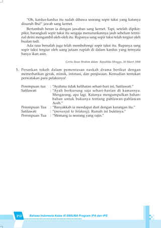 212 Bahasa Indonesia Kelas XI SMA/MA Program IPA dan IPS
“Oh, kardus-kardus itu sudah dibawa seorang sopir taksi yang katanya
disuruh Ibu!” jawab sang kernet.
Bertambah heran ia dengan jawaban sang kernet. Tapi, setelah dipikir-
pikir, barangkali sopir taksi itu sengaja menurunkannya jauh sebelum termi-
nal demi mengambil oleh-oleh itu. Rupanya sang sopir taksi telah tergiur oleh
bualan tadi.
Ada rasa bersalah juga telah membohongi sopir taksi itu. Rupanya sang
sopir taksi tergiur oleh uang jutaan rupiah di dalam kardus yang ternyata
hanya ikan asin.
Cerita Ihsan Ibrahim dalam Republika Minggu, 30 Maret 2008
5. Perankan tokoh dalam pementasan naskah drama berikut dengan
memerhatikan gerak, mimik, intonasi, dan penjiwaan. Kemudian tentukan
perwatakan para pelakunya!
Perempuan tua : “Ayahmu tidak kelihatan sehari-hari ini, Satilawati.”
Satilawati : “Ayah berkurung saja sehari-harian di kamarnya.
Mengarang, apa lagi. Katanya mengumpulkan bahan-
bahan untuk bukunya tentang pahlawan-pahlawan
Aceh.”
Perempuan Tua : “Banyakkah ia mendapat duit dengan karangan itu.”
Satilawati : “(menunjuk ke belakang). Rumah ini buktinya.”
Perempuan Tua : “Memang ia seorang yang rajin.”
 