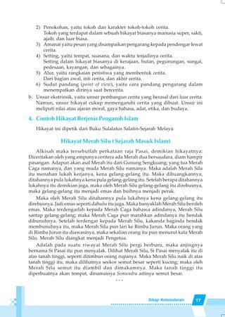 17Sikap Keteladanan
2) Penokohan, yaitu tokoh dan karakter tokoh-tokoh cerita.
Tokoh yang terdapat dalam sebuah hikayat biasanya manusia super, sakti,
ajaib, dan luar biasa.
3) Amanat yaitu pesan yang disampaikan pengarang kepada pendengar lewat
cerita.
4) Setting, yaitu tempat, suasana, dan waktu terjadinya cerita.
Setting dalam hikayat biasanya di kerajaan, hutan, pegunungan, sungai,
pedesaan, kayangan, dan sebagainya.
5) Alur, yaitu rangkaian peristiwa yang membentuk cerita.
Dari bagian awal, inti cerita, dan akhir cerita.
6) Sudut pandang (point of view), yaitu cara pandang pengarang dalam
menempatkan dirinya saat bercerita.
b. Unsur ekstrinsik, yaitu unsur pembangun cerita yang berasal dari luar cerita.
Namun, unsur hikayat cukup memengaruhi cerita yang dibuat. Unsur ini
meliputi nilai atau ajaran moral, gaya bahasa, adat, etika, dan budaya.
4. Contoh Hikayat Berjenis Pengaruh Islam
Hikayat ini dipetik dari Buku Sulalatus Salatin-Sejarah Melayu
Hikayat Merah Silu ( Sejarah Masuk Islam)
Alkisah maka tersebutlah perkataan raja Pasai, demikian hikayatnya:
Diceritakan oleh yang empunya ceritera ada Merah dua bersaudara, diam hampir
pasangan. Adapun akan asal Merah itu dari Gunung Sengkuang; yang tua Merah
Caga namanya, dan yang muda Merah Silu namanya. Maka adalah Merah Silu
itu menahan lukah kerjanya, kena gelang-gelang itu. Maka dibuangkannya,
ditahannya pula lukahnya kena pula gelang-gelang itu. Setelah berapa ditahannya
lukahnya itu demikian juga, maka oleh Merah Silu gelang-gelang itu direbusnya,
maka gelang-gelang itu menjadi emas dan buihnya menjadi perak.
Maka oleh Merah Silu ditahannya pula lukahnya kena gelang-gelang itu
direbusnya. Jadi emas seperti dahulu itu juga. Maka banyaklah Merah Silu beroleh
emas. Maka terdengarlah kepada Merah Caga bahawa adindanya, Merah Silu
santap gelang-gelang; maka Merah Caga pun marahkan adindanya itu hendak
dibunuhnya. Setelah terdengar kepada Merah Silu, kakanda baginda hendak
membunuhnya itu, maka Merah Silu pun lari ke Rimba Jurun. Maka orang yang
di Rimba Jurun itu diawasinya, maka sekalian orang itu pun menurut kata Merah
Silu. Merah Silu diangkat menjadi Pengetua.
Adalah pada suatu riwayat Merah Silu pergi berburu, maka anjingnya
bernama Si Pasai itu pun menyalak. Dilihat Merah Silu, Si Pasai menyalak itu di
atas tanah tinggi, seperti ditimbun orang rupanya. Maka Merah Silu naik di atas
tanah tinggi itu, maka dilihatnya seekor semut besar seperti kucing; maka oleh
Merah Silu semut itu diambil dan dimakamnya. Maka tanah tinggi itu
diperbuatnya akan tempat, dinamainya Semundra artinya semut besar.
. . .
 