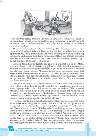 20 Bahasa Indonesia Kelas XI SMA/MA Program IPA dan IPS
Memanda Menterinya mencari ide hendak kenakan si Abunawas. Baginda
memerintahkan sebuah kolam besar dibina yang memuatkan seramai 7 orang di
dalamnya. Baginda memerintahkan 6 orang pengawalnya menyertai permainan
yang dirancangkan.
Abunawas diperintahkan ke Istana. Kata baginda ”Hai.. Abunawas beta ingin
kamu masuk ke dalam kolam tu bersama 6 orang dan menyelam ke dasarnya
Apabila timbul, kamu mesti tunjukkan kepada beta sibiji telor ayam nanti yang
kamu dapat di dasarnya. Ingat kamu mempunyai 2 (dua) kali selaman saja, tidak
lebih dari itu. Kalau kamu tidak dapat, Kamu akan beta pancung”, katanya lagi.”
Baiklah tuanku..” Berkatalah si Abunawas.
Syahdan dalam hatinya berkata apa pula tipu muslihat raja ku ini. Maka,
acara dimulakan, mulalah mereka menyelam. Apabila timbul semua 6 orang
pengawal istana tadi menunjukkan mereka dapat sebiji telor ayam. Abunawas
timbul dengan tangan kosong. Abunawas berasa heran macamana 6 orang tadi
begitu mudah mendapat telor. Raja berkata..”Ha.. Abu, macamana sekarang kamu
ada satu peluang saja lagi “Baiklah tuanku, beta akan coba sekali lagi..” Dalam
hatinya bersuara... Mati lah aku kali ni kalau pendek akal ku. Tapi si Abunawas
senantiasa berakal bijak.
Lalu dia menyelam dan akalnya bermain-main untuk menjawab kesimpulan
yang Sultan berikan. Lalu ia timbul maka dia pun berkokoklah seperti ayam
jantan lagaknya sekuat hati... Sultan pun terkejut dan berkata..””Ha,, wahai si
Abunawas kenapa pula kamu buang tebiat berkokok sekuat hati ni..macamana
dengan telor ayam, dapat ke tidak?..” Berkatalah Si Abunawas yang bijak laksana
”Ampun tuanku, tahukah patek berbuat apa itu tadi..” Berkata Baginda..”Tahu
kamu berkokok laksana seperti ayam jantan lakunya.”
“Ha..kalau tuanku tahu pateklah laksana (ibaratkan) si ayam jantan. Dan ayam
jantan tidak akan mengeluarkan telor. Oleh itu maka tiada lah patek dapat
mengemukakan pada tuanku walau sebiji telor apa jua pun.” Kata beliau
lagi..”Oooooo begitu rupanya, ” kata Baginda. Dalam hatinya bersuara, ”Memang
sah bijak betul siAbunawas ni... “Baiklah”..kalau begitu apahal lak jadinya dengan
mereka yang mendapat telor-telor tadi tu..”..”Ha.”kata si Abunawas lagi..”Kalau
tuanku nak tahu mereka semua tu adalah laksana si ayam betina. Sebab itulah
mereka dapat seorang sebiji telor apabila timbul... “ ‘Benar... benar katamu wahai
Abunawas, mulai hari ini beta lantik dikau menjadi penasihat istana... “Abunawas
pun sangat gembira dan bersyukur dengan kebijaksanaan yang Tuhan berikan...
 