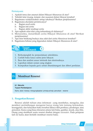 21Sikap Keteladanan
Pertanyaan:
1. Apakah tema dan amanat dalam Hikayat Abunawas di atas?
2. Tulislah latar (ruang, tempat, dan suasana) dalam hikayat tersebut!
3. Bagaimana watak/karakter setiap tokohnya? Berikan penjelasanmu!
4. Bagaimana alur/jalan peristiwanya?
a. Bagian awal cerita
b. Bagian inti cerita
c. Bagian akhir (ending) cerita
5. Apa sajakah nilai-nilai yang terkandung di dalamnya?
6. Menurutmu, menarikkah cerita Hikayat Abunawas di atas? Berikan
penjelasanmu!
7. Apa latar belakang budaya atau adat dari cerita Abunawas tersebut?
8. Bagaimana bahasa yang digunakan dalam Hikayat Abunawas di atas?
1. Berkunjunglah ke perpustakaan sekolahmu.
2. Carilah buku karya sastra jenis hikayat.
3. Baca dan analisis unsur intrinsik dan ekstrinsiknya.
4. Laporkan dalam uraian yang singkat.
5. Kumpulkan kepada guru untuk ditandatangani dan diberi penilaian.
D. Membuat Resensi
8.1 Menulis
Tujuan Pembelajaran:
Kamu akan mampu mengungkapkan prinsip-prinsip penulisan resensi
1. PengertianResensi
Resensi adalah tulisan atau informasi yang membahas, mengulas, dan
memberi pertimbangan mengenai karya orang lain tentang kelemahan,
keunggulan, dan kelayakan buku tersebut dibaca oleh pembaca, pendengar, atau
penonton. Karya yang biasa diresensi antara lain buku, gambar, musik, atau film.
Orang yang membuat suatu resensi disebut dengan resensator. Pada pelajaran
kali ini kamu akan berlatih membuat resensi buku.
4
 