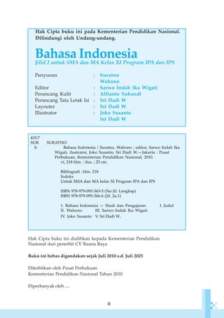 ii
Hak Cipta buku ini pada Kementerian Pendidikan Nasional.
Dilindungi oleh Undang-undang.
Hak Cipta buku ini dialihkan kepada Kementerian Pendidikan
Nasional dari penerbit CV Buana Raya
Buku ini bebas digandakan sejak Juli 2010 s.d. Juli 2025
Diterbitkan oleh Pusat Perbukuan
Kementerian Pendidikan Nasional Tahun 2010
Diperbanyak oleh ....
Bahasa IndonesiaJilid 2 untuk SMA dan MA Kelas XI Program IPA dan IPS
Penyusun : Suratno
Wahono
Editor : Sarwo Indah Ika Wigati
Perancang Kulit : Alfianto Subandi
Perancang Tata Letak Isi : Sri Dadi W
Layouter : Sri Dadi W
Illustrator : Joko Susanto
Sri Dadi W
410.7
SUR SURATNO
b Bahasa Indonesia / Suratno, Wahono ; editor, Sarwo Indah Ika
Wigati, ilustrator, Joko Susanto, Sri Dadi W.—Jakarta : Pusat
Perbukuan, Kementerian Pendidikan Nasional, 2010.
vi, 218 hlm. : ilus. ; 25 cm.
Bibliografi : hlm. 218
Indeks
Untuk SMA dan MA kelas XI Program IPA dan IPS
ISBN 978-979-095-363-5 (No Jil. Lengkap)
ISBN 978-979-095-366-6 (Jil. 2a.1)
1. Bahasa Indonesia — Studi dan Pengajaran I. Judul
II. Wahono III. Sarwo Indah Ika Wigati
IV. Joko Susanto V. Sri Dadi W.
 