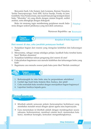 23Sikap Keteladanan
Benyamin Sueb, Lilis Surjani, Jack Lesmana, Keenan Nasution,
Yockie Soeryoprayogo, Fariz RM, Sylvia Saartje, Franky & Jane,
Gombloh, Vina Panduwinata, dan masih banyak lagi terdapat dalam
buku “Musisiku” ini yang ditulis dengan catatan biografi, sedikit
analisis, serta dilengkapi dengan diskografi.
Buku ini memang ingin membentang perjalanan musik Indo-
nesia dengan sederet pelakunya yang mewakili zamannya.
Wartawan Republika
Dari resensi di atas, coba jawablah pertanyaan berikut!
1. Tunjukkan bagian dari resensi yang mengulas kelebihan dan kekurangan
buku.
2. Menurutmu, sebagai remaja sekaligus pelajar, layakkah buku tersebut kamu
baca? Berikan alasanmu!
3. Tunjukkan kelebihan tulisan pengarang dari resensi di atas!
4. Coba jelaskan bagaimana cara menulis kelebihan dan kekurangan buku yang
baik!
5. Bagaimana cara menulis resensi pada buku jenis fiksi? Berilah contohnya!
1. Berkunjunglah ke toko buku atau ke perpustakaan sekolahmu!
2. Carilah tiga buah buku berjenis fiksi, budaya, dan iptek!
3. Coba resensilah buku tersebut dengan menujukkan bagian-bagiannya!
4. Laporkan hasilnya kepada guru.
123
Penutup
Kerjakan di buku tugasmu!
Resensator
14444444
• Khotbah adalah semacam pidato (keterampilan berbahasa) yang
membahas masalah sesuai dengan ajaran agama atau kepercayaan.
• Cara menemukan isi khotbah adalah dengan mendengarkan secara
saksama, berkonsentrasi, membuat catatan kecil, menemukan kata
kunci, membuat kerangka, kemudian mengembangkannya.
5
5
 