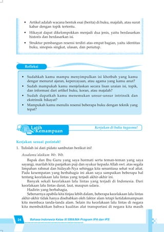24 Bahasa Indonesia Kelas XI SMA/MA Program IPA dan IPS
Refleksi
• Sudahkah kamu mampu menyimpulkan isi khotbah yang kamu
dengar menurut ajaran, kepercayaan, atau agama yang kamu anut?
• Sudah mampukah kamu menjelaskan secara lisan uraian isi, topik,
dan informasi dari artikel buku, koran, atau majalah?
• Sudah dapatkah kamu menemukan unsur-unsur intrinsik dan
ekstrinsik hikayat?
• Mampukah kamu menulis resensi beberapa buku dengan teknik yang
tepat?
• Artikel adalah wacana bentuk esai (berita) di buku, majalah, atau surat
kabar dengan topik tertentu.
• Hikayat dapat dikelompokkan menjadi dua jenis, yaitu berdasarkan
historis dan berdasarkan isi.
• Struktur pembangun resensi terdiri atas empat bagian, yaitu identitas
buku, sinopsis singkat, ulasan, dan penutup.
Kerjakan sesuai perintah!
1. Tulislah isi dari pidato sambutan berikut ini!
Assalamu’alaikum Wr. Wb.
Bapak dan Ibu Guru yang saya hormati serta teman-teman yang saya
sayangi, marilah kita panjatkan puji dan syukur kepada Allah swt. atas segala
limpahan rahmat dan hidayah-Nya sehingga kita senantiasa sehat wal afiat.
Pada kesempatan yang berbahagia ini akan saya sampaikan beberapa hal
tentang kecelakaan lalu lintas yang terjadi akhir-akhir ini.
Banyak sekali kecelakaan lalu lintas yang terjadi di Indonesia. Dari
kecelakaan lalu lintas darat, laut, maupun udara.
Hadirin yang berbahagia,
Sebenarnya apabila kita tinjau lebih dalam, beberapa kecelakaan lalu lintas
akhir-akhir tidak hanya disebabkan oleh faktor alam tetapi ketidakmampuan
kita membaca tanda-tanda alam. Selain itu kecelakaan lalu lintas di negara
kita membuktikan bahwa kualitas alat transportasi di negara kita masih
Kerjakan di buku tugasmu!
 
