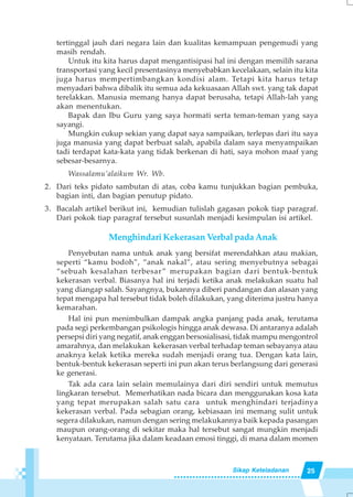 25Sikap Keteladanan
tertinggal jauh dari negara lain dan kualitas kemampuan pengemudi yang
masih rendah.
Untuk itu kita harus dapat mengantisipasi hal ini dengan memilih sarana
transportasi yang kecil presentasinya menyebabkan kecelakaan, selain itu kita
juga harus mempertimbangkan kondisi alam. Tetapi kita harus tetap
menyadari bahwa dibalik itu semua ada kekuasaan Allah swt. yang tak dapat
terelakkan. Manusia memang hanya dapat berusaha, tetapi Allah-lah yang
akan menentukan.
Bapak dan Ibu Guru yang saya hormati serta teman-teman yang saya
sayangi.
Mungkin cukup sekian yang dapat saya sampaikan, terlepas dari itu saya
juga manusia yang dapat berbuat salah, apabila dalam saya menyampaikan
tadi terdapat kata-kata yang tidak berkenan di hati, saya mohon maaf yang
sebesar-besarnya.
Wassalamu’alaikum Wr. Wb.
2. Dari teks pidato sambutan di atas, coba kamu tunjukkan bagian pembuka,
bagian inti, dan bagian penutup pidato.
3. Bacalah artikel berikut ini, kemudian tulislah gagasan pokok tiap paragraf.
Dari pokok tiap paragraf tersebut susunlah menjadi kesimpulan isi artikel.
Menghindari Kekerasan Verbal pada Anak
Penyebutan nama untuk anak yang bersifat merendahkan atau makian,
seperti “kamu bodoh”, “anak nakal”, atau sering menyebutnya sebagai
“sebuah kesalahan terbesar” merupakan bagian dari bentuk-bentuk
kekerasan verbal. Biasanya hal ini terjadi ketika anak melakukan suatu hal
yang diangap salah. Sayangnya, bukannya diberi pandangan dan alasan yang
tepat mengapa hal tersebut tidak boleh dilakukan, yang diterima justru hanya
kemarahan.
Hal ini pun menimbulkan dampak angka panjang pada anak, terutama
pada segi perkembangan psikologis hingga anak dewasa. Di antaranya adalah
persepsi diri yang negatif, anak enggan bersosialisasi, tidak mampu mengontrol
amarahnya, dan melakukan kekerasan verbal terhadap teman sebayanya atau
anaknya kelak ketika mereka sudah menjadi orang tua. Dengan kata lain,
bentuk-bentuk kekerasan seperti ini pun akan terus berlangsung dari generasi
ke generasi.
Tak ada cara lain selain memulainya dari diri sendiri untuk memutus
lingkaran tersebut. Memerhatikan nada bicara dan menggunakan kosa kata
yang tepat merupakan salah satu cara untuk menghindari terjadinya
kekerasan verbal. Pada sebagian orang, kebiasaan ini memang sulit untuk
segera dilakukan, namun dengan sering melakukannya baik kepada pasangan
maupun orang-orang di sekitar maka hal tersebut sangat mungkin menjadi
kenyataan. Terutama jika dalam keadaan emosi tinggi, di mana dalam momen
 