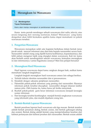 29Peduli Kesehatan
A. Merangkum Isi Wawancara
1.2 Mendengarkan
Tujuan Pembelajaran:
Kamu akan mampu merangkum isi pembicaraan dalam wawancara.
Kamu tentu pernah mendengar sebuah wawancara dari radio, televisi, atau
secara langsung dari seorang wartawan, bukan? Wawancara yang kamu
dengarkan akan lebih bermakna apabila kamu dapat memahami isi pokok
wawancara tersebut.
1. Pengertian Wawancara
Wawancara merupakan salah satu kegiatan berbahasa dalam bentuk tanya
jawab untuk mencari informasi atau data-data kepada narasumber secara lisan.
Narasumber adalah orang yang dipilih karena keahliannya, kepandaiannya, dan
lebih paham mengenai topik yang diangkat dalam wawancara. Kali ini, kamu
akan berlatih untuk mendengarkan sebuah wawancara, kemudian merangkum
isi dan informasinya. Lantas bagaimana caranya? Mari kita pelajari bersama!
2. Merangkum Hasil Wawancara
Hasil laporan wawancara dapat kamu rangkum dengan baik, asalkan kamu
memahami langkah-langkahnya.
Langkah-langkah merangkum hasil wawancara antara lain sebagai berikut.
a. Tulislah dahulu identitas narasumber dan si pewawancara.
b. Simaklah dengan saksama penjelasan narasumber.
c. Pahamilah pokok-pokok informasi yang penting dari narasumber. Biasanya
informasi pokok tersebut diucapkan narasumber dengan tekanan lambat
namun jelas. Oleh karena itu, kamu harus jeli ketika menyimak.
d. Buatlah pokok-pokok garis besar informasi wawancara menjadi kerangka
uraian informasi.
e. Dari kerangka tersebut kembangkan menjadi bentuk rangkuman wawancara
yang informatif, jelas, dan mudah dipahami orang lain.
3. Bentuk-Bentuk Laporan Wawancara
Bentuk penulisan laporan hasil wawancara ada tiga macam. Bentuk tersebut
adalah bentuk penulisan dialog, bentuk uraian, dan bentuk gabungan (dialog
dan uraian). Bentuk dialog adalah bentuk yang mempertahankan keaslian dari
kalimat pertanyaan dan kalimat jawaban dari narasumber. Bentuk uraian adalah
 