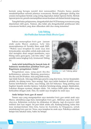 30 Bahasa Indonesia Kelas XI SMA/MA Program IPA dan IPS
bentuk yang berupa naratif dari narasumber. Penulis harus pandai
mendeskripsikan seluruh jalannya wawancara. Bentuk gabungan (dialog dan
uraian) merupakan bentuk yang sering digunakan dalam laporan berita. Bentuk
laporan jenis ini, penulis menampilkan sesuai keadaan asli dalam bentuk langsung.
Tutuplah buku pelajaranmu, dengarkanlah dari VCD tentang wawancara yang
diputarkan oleh guru. Namun, jika tidak ada dengarkanlah pembacaan teks
wawancara berikut yang akan dibacakan oleh dua orang temanmu!
LelyTobing
Air Putih dan Senam Otak (Brain Gym)
Sukses menerapkan brain gym (senam
otak) pada Marco anaknya, Lely lalu
menerapkannya di Twinkly Stars sejak 2005.
‘’Waktu saya terapkan ke anak saya dan
ternyata jalan, saya pikir, untuk anak-anak usia
dini mungkin akan sangat membantu, saya
bilang sama guru-guru, yuk kita coba,’’ ujar
pemilik nama lengkap Lely Aromawati Tobing
ini.
Anda telah berkeliling ke banyak kota di
Indonesia memberikan pelatihan brain gym.
Bagaimana pengalaman Anda?
Pengalaman saya, yang pasti ibu-ibu
kelihatannya antusias. Memang pesertanya
ibu-ibu usia 28-35 tahun. Ada yang lebih muda,
tapi tidak banyak. Ada juga beberapa peserta yang ikut terus. Ini kan berpindah-
pindah, itu datang terus. Saya senang. Tapi, saya selalu katakan di akhir acara,
karena keterbatasan waktu, saya bilang, ada kok bukunya. Yang penting saya
bagikan kepada mereka tipsnya. Lakukan berulang-ulang, jangan dipaksakan.
Lakukan dengan nyaman, dengan rileks. Toh, intinya lebih pada waktu yang
berkualitas dengan anak. Dan, itu sudah saya terapkan ke anak saya.
Anda belajar brain gym di mana?
Teman saya yang menganjurkan saya memakai brain gym untuk anak saya
Marco, sekolahnya juga baru menerapkan brain gym. Akhirnya saya ikut work-
shop-nya. Kebetulan workshop itu dilakukan di Jakarta, tapi di-organisir oleh
institusi dari luar negeri. Ini pun tidak selalu ada. Kadang-kadang, kalau kita
mau memperdalam ilmu kita, harus ke Australia, ke Singapura, untuk
mendukung brain gym ini. Terus, saya terapkan ke anak saya. Pokoknya sebelum
belajar kita lakukan dulu, habis itu belajar.
Gambar 2.1 Leli Tobing pakar
Brain Gym.
Sumber:www.Republika.co.id
 