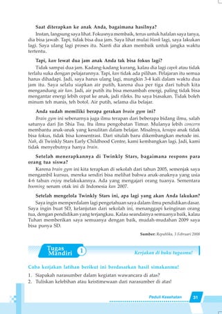 31Peduli Kesehatan
Saat diterapkan ke anak Anda, bagaimana hasilnya?
Instan, langsung saya lihat. Fokusnya membaik, terus untuk hafalan saya tanya,
dia bisa jawab. Tapi, tidak bisa dua jam. Saya lihat mulai blank lagi, saya lakukan
lagi. Saya ulang lagi proses itu. Nanti dia akan membaik untuk jangka waktu
tertentu.
Tapi, kan lewat dua jam anak Anda tak bisa fokus lagi?
Tidak sampai dua jam. Kadang-kadang kurang, kalau dia lagi capek atau tidak
terlalu suka dengan pelajarannya. Tapi, kan tidak ada pilihan. Pelajaran itu semua
harus dihadapi. Jadi, saya harus ulang lagi, mungkin 3-4 kali dalam waktu dua
jam itu. Saya selalu siapkan air putih, karena dua per tiga dari tubuh kita
mengandung air kan. Jadi, air putih itu bisa menambah energi, paling tidak bisa
mengantar energi lebih cepat ke anak, jadi rileks. Itu saya biasakan. Tidak boleh
minum teh manis, teh botol. Air putih, selama dia belajar.
Anda sudah memiliki berapa gerakan brain gym ini?
Brain gym ini sebenarnya juga ilmu terapan dari beberapa bidang ilmu, salah
satunya dari Jin Shia Tsu. Itu ilmu pengobatan Timur. Mulanya lebih concern
membantu anak-anak yang kesulitan dalam belajar. Misalnya, kenapa anak tidak
bisa fokus, tidak bisa konsentrasi. Dari situlah baru dikembangkan metode ini.
Nah, di Twinkly Stars Early Childhood Centre, kami kembangkan lagi. Jadi, kami
tidak menyebutnya hanya brain.
Setelah menerapkannya di Twinkly Stars, bagaimana respons para
orang tua siswa?
Karena brain gym ini kita terapkan di sekolah dari tahun 2005, semenjak saya
mengambil kursus, mereka sendiri bisa melihat bahwa anak-anaknya yang usia
4-6 tahun enjoy melakukannya. Ada yang mengajari orang tuanya. Sementara
booming senam otak ini di Indonesia kan 2007.
Setelah mengelola Twinkly Stars ini, apa lagi yang akan Anda lakukan?
Saya ingin memperdalam lagi pengetahuan saya dalam ilmu pendidikan dasar.
Saya ingin buat SD, kelanjutan dari sekolah ini, menanggapi keinginan orang
tua, dengan pendidikan yang terjangkau. Kalau seandainya semuanya baik, kalau
Tuhan memberikan saya semuanya dengan baik, mudah-mudahan 2009 saya
bisa punya SD.
Sumber: Republika, 3 Februari 2008
Kerjakan di buku tugasmu!
Coba kerjakan latihan berikut ini berdasarkan hasil simakanmu!
1. Siapakah narasumber dalam kegiatan wawancara di atas?
2. Tuliskan kelebihan atau keistimewaan dari narasumber di atas!
1
 