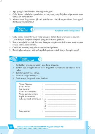 32 Bahasa Indonesia Kelas XI SMA/MA Program IPA dan IPS
3. Apa yang kamu ketahui tentang brain gym?
4. Coba kamu tulis beberapa daftar pertanyaan yang diajukan si pewawancara
terhadap narasumber!
5. Menurutmu, bagaimana jika di sekolahmu diadakan pelatihan brain gym?
Berikan penjelasanmu!
Kerjakan di buku tugasmu!
1. Coba kamu tulis informasi yang terdapat dalam hasil wawancara di atas.
2. Tulis dengan langkah-langkah yang telah kamu pelajari.
3. Susun menjadi bentuk laporan berupa rangkuman informasi wawancara
secara jelas dan sistematis.
4. Gunakan bahasa yang jelas dan mudah dipahami.
5. Bandingkan dengan aslinya! Apakah pokok-pokok isinya hampir sama?
1. Bentuklah kelompok terdiri atas lima anggota.
2. Tonton dan dengarkanlah acara kegiatan wawancara di televisi atau
radio.
3. Tulislah garis besar isinya.
4. Buatlah rangkumannya.
5. Buat sesuai dengan format berikut.
Nama Stasiun : .............................................................
Nama Acara : .............................................................
Jam tayang : .............................................................
Nama narasumber : .............................................................
Nama pewawancara : .............................................................
Topik wawancara : .............................................................
Pokok-pokok informasi : a. ........................................................
b. ........................................................
c. ........................................................
d. ........................................................
e. ........................................................
Rangkuman : .............................................................
.............................................................
.............................................................
2
1
 