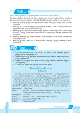 35Peduli Kesehatan
Coba kamu peragakan peran-peran berikut di depan kelas!
Gunakan dialog, gerak-gerik, dan mimik yang penuh ekspresif dan menjiwai
karakter. Jika belum paham, mintalah bimbingan dan arahan guru teatermu!
1. Seorang remaja yang sedang sedih karena ditinggal pergi oleh sahabat
karibnya.
2. Seorang laki-laki dewasa yang sedang marah karena dituduh mencuri
sejumlah uang yang tidak ia lakukan.
3. Seorang ayah yang sudah renta sangat gembira mendengar anak laki-lakinya
diwisuda sebagai dokter dari universitas negeri terkemuka berkat usaha
kerasnya.
4. Seorang pelajar yang kecewa karena hasil ulangan tidak sesuai dengan apa
yang ia pikirkan.
5. Seorang pastor atau ustad menasihati umatnya yang sedang mabuk-
mabukkan.
1. Bacalah kutipan naskah drama di bawah ini dengan penuh
penghayatan dan penjiwaan.
2. Perhatikan dialog, gerakan, dan mimik sesuai dengan penjiwaan tokoh
yang diperankan.
3. Pentaskan di depan kelas menjadi cerita yang menarik, bersama anggota
kelompoknya.
4. Lakukan di depan kelas yang dinilai oleh guru.
Domba-DombaRevolusi
(B. Soelarto)
(Setelah lampu dinyalakan kembali, tampak lelaki bersikap seperti tadi,
yakni berlutut dengan kedua belah tangannya seolah-olah memegang
sesuatu, tapi perempuan tua itu sudah tak ada lagi. Secepat kilat tubuhnya
seakan tersengat oleh tenaga listrik, lalu diraihnya tangannya ke dada dan
berdiri dengan perlahan. Kepala menunduk. Sementara itu, masuk bilik
seorang perempuan muda. Dihampirinya lelaki yang masih menelungkupi
dan tidak melihatnya, lalu meletakkan tangannya di atas pundaknya)
Perempuan : “Mas! Mas!”
Lelaki : (Terkejut bangun memandang kepala yang baru datang itu
dengan mata yang berkunag-kunang). “ Kau...kau ?”
Perempuan : “Ya, mas....”
Lelaki : (heran) “ Kau ? ...benar-benar Kau istriku?”
Perempuan : (mengangguk) “Ya, Mas ..”
Lelaki : “Bukan hantu?”
3
3 2
 
