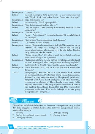 36 Bahasa Indonesia Kelas XI SMA/MA Program IPA dan IPS
3
Perempuan : “Hantu....?”
Lelaki : (bangkit memegang bahu perempuan itu dan melepaskannya
lagi) “Tidak, tidak, kau bukan hantu. Cuma aku, aku saja!”
Perempuan : “Apa maksudmu ..?”
Lelaki : (tertawa kecil). “Tidak apa-apa Dik...”
Perempuan : “Kau tidak senang melihat aku ...?”
Lelaki : “Bukan begitu,...Aku senang kau datang kemari. Mana
tempatmu?”
Perempuan : “Tempatku jauh. . . .”
Lelaki : “Jauh. . . ? di....disana ?” (menuding ke atas). “Berapa kali bumi
ini jauhnya?”
Perempuan : (Tercengang) “Mas, omongmu tidak karuan!”
Lelaki : “Di Neraka atau di Surga?”
Perempuan : (marah) “Rupanya kau sudah menjadi gila! Neraka atau surga
katamu? di surga tak mungkin. Sebab kaulah yang
menghalang-halangi aku untuk pergi ke situ kelak. Kaulah
yang menyeret aku ke neraka.”
Lelaki : “Benar-benar, Dik.” (berjalan ke arah kursi, duduk, matanya
nanar memandang ke satu jurusan).
Perempuan : “Bukankah salahmu melulu bahwa penghidupan kita ibarat
neraka ? sehingga aku lari dari padamu, setahun yang lalu?”
Lelaki : (bertopang dagu, lemah) “Ya...ya..Dik. Maaf, maafkanlah.”
Perempuan : (lunak kembali) “Mas, bukan maksudku untuk membalas
dendam.”
Lelaki : (mengangguk) “Kutahu Dik, aku tahu hatimu baik. Semua
ini memang salahku. Penderitaan orang tuaku. Sengsaramu.
Semua aku yang menyebabkannya. Aku penjudi, peminum,
penjahat, duh. Cinta kasih orang tua dan cinta kasihmu,
betapa aku membalasnya? Harta benda orang tuaku habis
lenyap karena aku. Habis dengan judi dan minum. Kusakiti
hati ayahku, kusedihkan ibuku. Dan kau Dik, (memandang
perempuan muda itu) ...Kau selalu bekerja keras, aku yang
menghabiskan uangmu....”
Diskusikan istilah-istilah berikut ini bersama kelompokmu yang terdiri
dari lima anggota! Gunakan kamus atau referensi yang relevan untuk
mengetahui artinya.
1. Blocking 4. Antitype casting
2. Casting to emotional temperament 5. Casting to type
3. Casting by ability
 