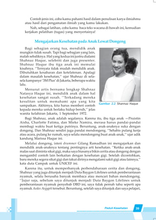 39Peduli Kesehatan
Contoh jenis ini, coba kamu pahami hasil dalam penulisan karya ilmiahmu
atau hasil dari pengamatan ilmiah yang kamu lakukan.
Nah, sebagai latihan, coba kamu baca teks wacana di bawah ini, kemudian
kerjakan pelatihan (tugas) yang menyertainya!
Mengajarkan Kesehatan pada Anak Lewat Dongeng
Bagi sebagian orang tua, mendidik anak
mungkin tidak susah. Tapi bagi sebagian yang lain,
malah sebaliknya. Hal yang kedua ini justru dialami
Shahnaz Haque, selebriti dan juga presenter.
Shahnaz Haque ibu tiga anak ini memulai
kisahnya. ‘’Ternyata tidak mudah mendidik anak.
Dibutuhkan kesabaran dan ketelatenan. Apalagi
dalam masalah kesehatan,’’ ujar Shahnaz di sela-
sela kampanye ‘3M Plus’ di Jakarta, beberapa waktu
lalu.
Menurut artis bernama lengkap Shahnaz
Natasya Haque ini, mendidik anak dalam hal
kesehatan sangat susah. ‘’Terkadang mereka
kesulitan untuk memahami apa yang kita
sampaikan. Akhirnya, kita harus memberi contoh
kepada mereka untuk berlaku hidup bersih,’’ jelas
wanita kelahiran Jakarta, 1 September 1972.
Bagi Shahnaz, anak adalah segalanya. Karena itu, ibu tiga anak —Pruistin
Aisha, Charlotte Fatima, dan Mieke Namira, merasa harus pandai-pandai
membagi waktu buat ketiga putrinya. Beruntung, anak-anaknya suka dengan
dongeng. Dan Shahnaz sendiri juga pandai mendongeng. ‘’Sehabis pulang kerja
atau acara, pulang ke rumah, saya selalu mendongeng buat anak-anak,’’ ujar adik
kandung Marissa Haque ini.
Melalui dongeng, isteri drummer Gilang Ramadhan ini mengajarkan dan
mendidik anak-anaknya tentang pentingnya arti kesehatan. ‘’Ketika anak-anak
malas saat diminta sikat gigi, maka saya biasanya bikin cerita atau dongeng dengan
mengambil contoh lain berkaitan dengan kesehatan gigi. Setelah dicontohkan,
baru mereka segera sikat gigi dan takut dirinya mengalami sakit gigi atau lainnya,’’
kata duta Campak untuk UNICEF ini.
Karena itu, untuk memperbanyak perbendaharaan cerita dan dongeng,
Shahnaz yang juga ditunjuk menjadi Duta Baygon Lifelines untuk pemberantasan
nyamuk, selalu berusaha banyak membaca atau mencari bahan mendongeng.
‘’Jujur saja, sebelum saya ditunjuk menjadi Duta Baygon Lifelines untuk
pemberantasan nyamuk penyebab DBD ini, saya tidak pernah tahu seperti apa
nyamuk Aedes Aegypti tersebut. Beruntung, setelah saya ditunjuk dan saya pelajari,
Gambar 2.2 Shannaz Haque
 
