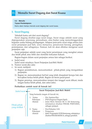 41Peduli Kesehatan
D. Menulis Surat Dagang dan Surat Kuasa
4.2 Menulis
Tujuan Pembelajaran:
Kamu akan mampu menulis surat dagang dan surat kuasa.
1. Surat Dagang
Tahukah kamu arti dari surat dagang?
Surat dagang disebut juga surat niaga. Surat niaga adalah surat yang
dipergunakan seseorang, perusahaan, atau badan yang menyelenggarakan
kegiatan usaha bidang perdagangan. Adapun jenis-jenis surat niaga antara lain:
surat perjanjian jual beli, sewa menyewa, penawaran barang, penagihan,
peminjaman, dan sebagainya. Namun, kali ini akan dibahas mengenai surat
perjanjian saja.
Surat perjanjian adalah surat yang berisi persetujuan yang mengikat antara
dua belah pihak atau lebih dan memiliki kekuatan hukum.
Bagian-bagian dalam surat perjanjian antara lain sebagai berikut.
a. Judul surat
Judul surat misalnya: Surat Perjanjian Jual-Beli Mobil
b. Nomor surat( jika ada)
c. Isi surat, meliputi:
1) Bagian pendahuluan, mencantumkan pihak-pihak yang mengadakan
perjanjian.
2) Bagian isi, mencantumkan hal-hal yang telah disepakati berupa hak dan
kewajiban kedua belah pihak. Bagian ini berisi pasal-pasal.
3) Bagian penutup, mencantumkan tempat dan tanggal surat dibuat, tanda
tangan kedua belah pihak, dan saksi-saksi.
Perhatikan contoh surat di bawah ini!
Judul surat Surat Perjanjian Jual-Beli Mobil
Yang bertanda tangan di bawah ini,
1. Nama : Drs. Santoso Eko
Pekerjaan : PNS (Pegawai Negeri Sipil)
Alamat : Jalan Bulu Selatan III A /20 Semarang,
selanjutnya disebut PIHAK PERTAMA,
sebagai penjual.
2. Nama : Dra Prihatini, S.H.
Pekerjaan : Pengacara
Alamat : Jalan. Puspanjolo VI/30 Semarang, selanjutnya
disebut PIHAK KEDUA, sebagai pembeli.
Pihak-pihak
yang terlibat
 