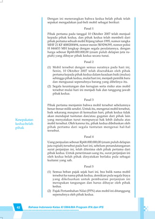 42 Bahasa Indonesia Kelas XI SMA/MA Program IPA dan IPS
Dengan ini menerangkan bahwa kedua belah pihak telah
sepakat mengadakan jual-beli mobil sebagai berikut:
Pasal 1
Pihak pertama pada tanggal 10 Oktober 2007 telah menjual
kepada pihak kedua, dan pihak kedua telah membeli dari
pihak pertama sebuah mobil Kijang tahun 1995, nomor rangka
MHF 21 KF 4000200494, nomor mesin 5K9296395, nomor polisi
H 844453 MH lengkap dengan segala peralatannya, dengan
harga sebesar Rp68.000.000,00 (enam puluh delapan juta ru-
piah) yang dibayar pihak kedua secara tunai.
Pasal 2
(1) Mobil tersebut dengan semua suratnya pada hari ini,
Senin, 10 Oktober 2007 telah diserahkan oleh pihak
pertama kepada pihak kedua dalam keadaan baik (mulus)
sehingga pihak kedua, mulai hari ini, menjadi pemilik baru
dan menguasai sepenuhnya barang yang dibelinya itu.
(2) Segala keuntungan dan kerugian serta risiko atas mobil
tersebut mulai hari ini menjadi hak dan tanggung jawab
pihak kedua.
Pasal 3
Pihak pertama menjamin bahwa mobil tersebut sebelumnya
benar-benar milik sendiri. Untuk itu, mengenai mobil tersebut,
baik sekarang maupun di kemudian hari, pihak kedua tidak
akan mendapat tuntutan dan/atau gugatan dari pihak lain
yang menyatakan turut mempunyai hak lebih dahulu atas
mobil tersebut. Oleh karena itu, pihak kedua dibebaskan oleh
pihak pertama dari segala tuntutan mengenai hal-hal
tersebut.
Pasal 4
Uang penjualan sebesar Rp68.000.000,00 (enam puluh delapan
juta rupiah) tersebut pada hari ini, sebelum penandatanganan
surat perjanjian ini, telah diterima oleh pihak pertama dari
pihak kedua. Untuk penerimaan uang itu, surat perjanjian ini
oleh kedua belah pihak dinyatakan berlaku pula sebagai
kuitansi yang sah.
Pasal 5
(1) Semua beban pajak sejak hari ini, bea balik nama mobil
tersebut ke nama pihak kedua, demikian pula segala biaya
yang dikeluarkan untuk pembuatan perjanjian ini
merupakan tangungan dan harus dibayar oleh pihak
kedua.
(2) Pajak Pertambahan Nilai (PPN) atas mobil ini ditanggung
sepenuhnya oleh pihak kedua.
Kesepakatan
kedua belah
pihak
 