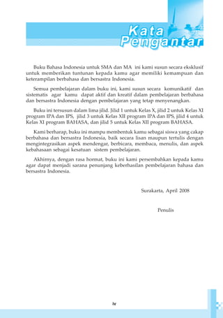 iv
Buku Bahasa Indonesia untuk SMA dan MA ini kami susun secara eksklusif
untuk memberikan tuntunan kepada kamu agar memiliki kemampuan dan
keterampilan berbahasa dan bersastra Indonesia.
Semua pembelajaran dalam buku ini, kami susun secara komunikatif dan
sistematis agar kamu dapat aktif dan kreatif dalam pembelajaran berbahasa
dan bersastra Indonesia dengan pembelajaran yang tetap menyenangkan.
Buku ini tersusun dalam lima jilid. Jilid 1 untuk Kelas X, jilid 2 untuk Kelas XI
program IPA dan IPS, jilid 3 untuk Kelas XII program IPA dan IPS, jilid 4 untuk
Kelas XI program BAHASA, dan jilid 5 untuk Kelas XII program BAHASA.
Kami berharap, buku ini mampu membentuk kamu sebagai siswa yang cakap
berbahasa dan bersastra Indonesia, baik secara lisan maupun tertulis dengan
mengintegrasikan aspek mendengar, berbicara, membaca, menulis, dan aspek
kebahasaan sebagai kesatuan sistem pembelajaran.
Akhirnya, dengan rasa hormat, buku ini kami persembahkan kepada kamu
agar dapat menjadi sarana penunjang keberhasilan pembelajaran bahasa dan
bersastra Indonesia.
Surakarta, April 2008
Penulis
 