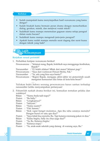 47Peduli Kesehatan
Refleksi
• Sudah mampukah kamu menyimpulkan hasil wawancara yang kamu
dengar?
• Sudah bisakah kamu bermain peran drama dengan memerhatikan
dialog, gerakan, mimik, dan menjiwai watak tokoh?
• Sudahkah kamu mampu menemukan gagasan utama setiap paragraf
dalam suatu bacaan?
• Sudahkah kamu mampu mengenali jenis-jenis paragraf?
• Apakah kamu sudah mampu menulis surat dagang dan surat kuasa
dengan teknik yang baik?
Kerjakan sesuai perintah!
1. Perhatikan kutipan wawancara berikut!
Pewawancara : “Selamat siang, Bapak, bolehkah saya menggangu kesibukan,
Bapak?”
Narasumber : “O, boleh silakan! Mbak dari mana? Selamat pagi.”
Pewawancara : “Saya dari wartawan Pencari Berita, Pak.”
Narasumber : “Ya, ada yang bisa saya bantu?”
Pewawancara : “Begini Bapak, mengapa akhir-akhir ini pemerintah susah
mengatasi kemacetan lalu lintas di kota-kota besar?”
….
Tuliskan bukti bahwa seorang pewawancara harus santun terhadap
narasumber ketika menyampaikan pertanyaan!
2. Pahamilah naskah drama berikut ini, kemudian tentukan pelaku dan
wataknya!
Bidan : “Nama Anda tadi siapa?”
Pasien : “Bu Sally.”
Bidan : “Lengkapnya?”
Pasien : “Saliyem.”
Bidan : “Nama suami?”
Pasien : “Pak Sammi.”
Bidan : “Kok rapat banget mulutnya. Apa ibu tahu caranya menulis?
Dengan huruf em satu apa dua?”
Pasien : “Saya tidak bisa menulis, Bu. Tapi katanya memang pakai em dua.”
Bidan : “Kalau begitu, Sally itu elnya juga dua?”
Pasien : “Ya, Bu. Katanya begitu.’
Bidan : “Katanya siapa.”
Pasien : “Ya, anak-anak sekolah yang datang di warung saya, Bu.”
 