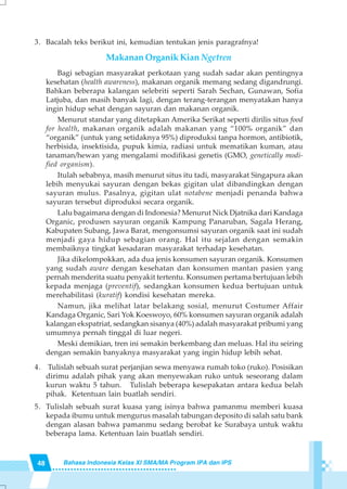 48 Bahasa Indonesia Kelas XI SMA/MA Program IPA dan IPS
3. Bacalah teks berikut ini, kemudian tentukan jenis paragrafnya!
Makanan Organik Kian Ngetren
Bagi sebagian masyarakat perkotaan yang sudah sadar akan pentingnya
kesehatan (health awareness), makanan organik memang sedang digandrungi.
Bahkan beberapa kalangan selebriti seperti Sarah Sechan, Gunawan, Sofia
Latjuba, dan masih banyak lagi, dengan terang-terangan menyatakan hanya
ingin hidup sehat dengan sayuran dan makanan organik.
Menurut standar yang ditetapkan Amerika Serikat seperti dirilis situs food
for health, makanan organik adalah makanan yang “100% organik” dan
“organik” (untuk yang setidaknya 95%) diproduksi tanpa hormon, antibiotik,
herbisida, insektisida, pupuk kimia, radiasi untuk mematikan kuman, atau
tanaman/hewan yang mengalami modifikasi genetis (GMO, genetically modi-
fied organism).
Itulah sebabnya, masih menurut situs itu tadi, masyarakat Singapura akan
lebih menyukai sayuran dengan bekas gigitan ulat dibandingkan dengan
sayuran mulus. Pasalnya, gigitan ulat notabene menjadi penanda bahwa
sayuran tersebut diproduksi secara organik.
Lalu bagaimana dengan di Indonesia? Menurut Nick Djatnika dari Kandaga
Organic, produsen sayuran organik Kampung Panaruban, Sagala Herang,
Kabupaten Subang, Jawa Barat, mengonsumsi sayuran organik saat ini sudah
menjadi gaya hidup sebagian orang. Hal itu sejalan dengan semakin
membaiknya tingkat kesadaran masyarakat terhadap kesehatan.
Jika dikelompokkan, ada dua jenis konsumen sayuran organik. Konsumen
yang sudah aware dengan kesehatan dan konsumen mantan pasien yang
pernah menderita suatu penyakit tertentu. Konsumen pertama bertujuan lebih
kepada menjaga (preventif), sedangkan konsumen kedua bertujuan untuk
merehabilitasi (kuratif) kondisi kesehatan mereka.
Namun, jika melihat latar belakang sosial, menurut Costumer Affair
Kandaga Organic, Sari Yok Koeswoyo, 60% konsumen sayuran organik adalah
kalangan ekspatriat, sedangkan sisanya (40%) adalah masyarakat pribumi yang
umumnya pernah tinggal di luar negeri.
Meski demikian, tren ini semakin berkembang dan meluas. Hal itu seiring
dengan semakin banyaknya masyarakat yang ingin hidup lebih sehat.
4. Tulislah sebuah surat perjanjian sewa menyawa rumah toko (ruko). Posisikan
dirimu adalah pihak yang akan menyewakan ruko untuk seseorang dalam
kurun waktu 5 tahun. Tulislah beberapa kesepakatan antara kedua belah
pihak. Ketentuan lain buatlah sendiri.
5. Tulislah sebuah surat kuasa yang isinya bahwa pamanmu memberi kuasa
kepada ibumu untuk mengurus masalah tabungan deposito di salah satu bank
dengan alasan bahwa pamanmu sedang berobat ke Surabaya untuk waktu
beberapa lama. Ketentuan lain buatlah sendiri.
 