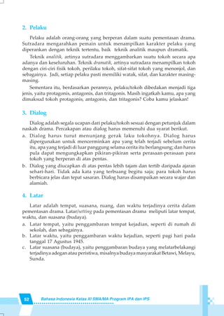 52 Bahasa Indonesia Kelas XI SMA/MA Program IPA dan IPS
2. Pelaku
Pelaku adalah orang-orang yang berperan dalam suatu pementasan drama.
Sutradara mengarahkan pemain untuk menampilkan karakter pelaku yang
diperankan dengan teknik tertentu, baik teknik analitik maupun dramatik.
Teknik analitik, artinya sutradara menggambarkan suatu tokoh secara apa
adanya dan keseluruhan. Teknik dramatik, artinya sutradara menampilkan tokoh
dengan ciri-ciri fisik tokoh, perilaku tokoh, sifat-sifat tokoh yang menonjol, dan
sebagainya. Jadi, setiap pelaku pasti memiliki watak, sifat, dan karakter masing-
masing.
Sementara itu, berdasarkan perannya, pelaku/tokoh dibedakan menjadi tiga
jenis, yaitu protagonis, antagonis, dan tritagonis. Masih ingatkah kamu, apa yang
dimaksud tokoh protagonis, antagonis, dan tritagonis? Coba kamu jelaskan!
3. Dialog
Dialog adalah segala ucapan dari pelaku/tokoh sesuai dengan petunjuk dalam
naskah drama. Percakapan atau dialog harus memenuhi dua syarat berikut.
a. Dialog harus turut menunjang gerak laku tokohnya. Dialog harus
dipergunakan untuk mencerminkan apa yang telah terjadi sebelum cerita
itu, apa yang terjadi di luar panggung selama cerita itu berlangsung; dan harus
pula dapat mengungkapkan pikiran-pikiran serta perasaan-perasaan para
tokoh yang berperan di atas pentas.
b. Dialog yang diucapkan di atas pentas lebih tajam dan tertib daripada ajaran
sehari-hari. Tidak ada kata yang terbuang begitu saja; para tokoh harus
berbicara jelas dan tepat sasaran. Dialog harus disampaikan secara wajar dan
alamiah.
4. Latar
Latar adalah tempat, suasana, ruang, dan waktu terjadinya cerita dalam
pementasan drama. Latar/setting pada pementasan drama meliputi latar tempat,
waktu, dan suasana (budaya).
a. Latar tempat, yaitu penggambaran tempat kejadian, seperti di rumah di
sekolah, dan sebagainya.
b. Latar waktu, yaitu penggambaran waktu kejadian, seperti pagi hari pada
tanggal 17 Agustus 1945.
c. Latar suasana (budaya), yaitu penggambaran budaya yang melatarbelakangi
terjadinya adegan atau peristiwa, misalnya budaya masyarakat Betawi, Melayu,
Sunda.
 