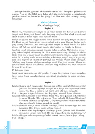 53Kesadaran Masyarakat
Sebagai latihan, gurumu akan memutarkan VCD mengenai pementasan
drama. Namun jika tidak ada, tutuplah bukumu kemudian dengarkanlah
pembacaan naskah drama berikut yang akan dibacakan oleh beberapa orang
temanmu!
Malam Jahanam
(Karya Motinggo Busye)
Bagian 1
Malam ini, perkampungan nelayan itu di bagian rumah Mat Kontan dan Soleman
tampak sepi. Barangkali, hampir seisi kampung pergi melihat ubruk sebab bunyi
ubruk di sebelah timur begitu sayu menikam-tikam.
Hanya ujung atap dan tonggak bambu rumah Soleman saja yang tampak di sebelah
kiri. Dekat tonggak bambu itu tergantung sebuah lentera yang dibantun-bantun angin
yang datang dari barat. Ada sebatang ambin bangku di bawah lentera itu, biasa
dipakai oleh Soleman untuk duduk-duduk, tetapi malam ini bangku itu kosong.
Sepotong rumah di hadapan rumah Soleman itulah rumahnya Mat Kontan, seorang
yang terkenal angkuh di kampung itu. Pintu rumahnya tertutup. Biasanya, di sebelah
kanan pintu itu, ia duduk-duduk di sebatang ambin bambu panjang. Dengan menaiki
ambin ini, ia sering bersiul mempermainkan perkututnya yang di sangkar tergantung
pada senta atapnya. Di sebelah kiri pintunya, ada beberapa pelepah kelapa teronggok.
Sebatang tiang jemuran di depan rumahnya masih disangkuti pakaian. Malam ini,
perlahan-lahan pakaian itu terembus oleh bias yang berembus dari balik rumahnya
bersama kertas-kertas.
Di kejauhan kelam.
Samar-samar tampak bagian ekor perahu, beberapa tiang temali perahu mengabur.
Sunyi makin terasa mencekam karena suara ubruk di kejauhan itu makin menikam-
tikam.
Bagian 2
Paijah : Kurang ajar! Kurang ajar! Kurang ajar, si Utai sinting! (Matanya melihat
jemuran, lalu memungutnya satu per satu, tetapi mulutnya tetap komat-
kamit. Tiba-tiba, ia dikageti oleh suara tawa Utai yang meledak).
Utai : Ampun! Ampun! (Muncul dari kegelapan, menaruh kepala di lutut).
Paijah : Setan! (Kemudian, ia ikut tertawa-tawa). Ayo, bawa pakaian si Kecil ini ke
jemuran! Eh, edan! Eh, ke jemuran! (Terus melatah). Eh, bukan! Ke dalam!
Saya kira, saya mau di-cipo/tadi! (Mengambil pakaian). Saya sudah panas-
dingin.... (Sambil tertawa pendek, ia masuk).
Paijah : (Berjalan menuju ambin di muka rumahnya, duduk, bernapas lega. Tak lama
kemudian, Utai keluar, masih tertawa-tawa....)
Utai : Si Kecil tidur lagi biarpun kepalanya panas. (Karena tidak dihiraukan,
lalu duduk. Dengan suara lain). He, kau anggap batu saja mulut saya, ya?
Paijah : (Dengan nada mengambang) Sudah masuk malam, belum juga pulang.
Utai : Siapa?
 