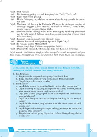 54 Bahasa Indonesia Kelas XI SMA/MA Program IPA dan IPS
Paijah : Mat Kontan!
Utai : Dia itu orang paling repot di kampung kita. Tidak? Tidak, ha?
Paijah : Sejak pagi belum pulang.
Utai : He-eh! Sejak pagi, saya belum merokok sebab dia enggak ada. Ke mana,
sih, dia?
Paijah : Mestinya beli burung ke Kalianda! (Melengos ke gantungan sangkar di
samping). Enggak cukup satu-dua ekor (Diam sebentar). Kalau tidak,
mestinya pergi taruhan. Kalau tidak....
Utai : (Melihat sesuatu terbang) Kalau tidak, menangkap kumbang! (Melompat
dan berputar-putar di halaman sambil tangannya menangkap sesuatu, tetapi
tidak kena-kena).
Paijah : Bangsat! Orang omong benar, dia main-main.
Utai : (Kecewa karena tak mendapatkan) Apa tadi, Mpok? Apa?
Paijah : Si Kontan, lakiku. Mat Kontan!
(Suara tangis bayi di dalam mengagetkan Paijah).
Paijah : Duuuuh! Si Kontan Kecil menangis lagi, tuh! Kau, sih, ribut saja!
Paijah masuk. Utai kecewa, pergi perlahan menyudut rumah mengambil pelepah
daun kelapa. Berjingkat dia pergi, menghilang di balik kelam dalam siul sintingnya.
Coba, kamu analisis unsur-unsur drama di atas dengan membahas
pertanyaan berikut bersama lima orang temanmu!
1. Pendahuluan
a. Bagaimana isi ringkas drama yang akan dimainkan?
b. Siapa saja tokoh-tokoh yang memainkan drama tersebut?
c. Siapakah penulis drama tersebut?
2. Pembahasan
a. Apakah isi drama itu mudah diikuti, runtun, dan masuk akal?
b. Apakah dialog-dialog yang ditampilkan pelakunya menarik, lancar,
dan mengandung makna bagi para penonton?
c. Apa jenis drama yang dipentaskan, dan bagaimana karakteristik
para pelakunya?
d. Apakah hubungan antara satu bagian dan bagian lain tampak
serasi?
e. Apakah ada sesuatu yang tersirat atau ada suatu pesan di balik
drama itu?
f. Apakah pesan itu terang-terangan, sehingga menuju ke suatu pro-
paganda atau kampanye?
g. Bagaimana bahasa yang digunakan dalam dialog-dialog dalam
drama itu?
1
 