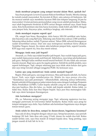 57Kesadaran Masyarakat
Anda membuat program yang sempat tercatat dalam Muri, apakah itu?
Saya buat program Larasita (Layanan Rakyat Sertifikasi Tanah). Mereka datang
ke rumah-rumah masyarakat. Itu tercatat di Muri, satu-satunya di Indonesia. Ide
itu muncul setelah saya membuka layanan SMS dan telepon langsung 24 jam ke
masyarakat. Urutan pertama permasalahan yang rawan adalah pertanahan. Maka,
saya ubah bagaimana birokrasi di BPN sesuai dengan maksud saya. Kami kerja
sama. Kita berkomitmen dan kita harus konsisten, tidak boleh ada KKN. Dengan
cara jemput bola, biayanya jelas, mobilnya lengkap, ada internet.
Anda mendapat respons seperti apa?
Oh, sangat luar biasa. Bayangkan, dulu hanya 100-150 sertifikat satu bulan,
dan bayarnya ada yang Rp5 juta. Sekarang satu bulan bisa selesai 2.500 sertifikat.
Sekarang tahun kedua, sudah 75 persen selesai. Tahun 2008, seluruh Karanganyar
sudah tersertifikat semua. Dari sini saya terinspirasi membuat Ratna (Rakyat
Terdaftar Negara Aman). Itu sistem akta kelahiran jemput bola, seperti Larasita.
KTP juga mau seperti itu, bisa dua menit selesai.
Mengapa Anda mau jadi bupati?
Amanah, ya. Dulu saya tidak berpikir jadi bupati. Saya sudah happy jadi guru,
saya sudah happy punya anak asuh banyak. Sebetulnya, saya tetap ada kedamaian
jadi guru. Bahagia kalau melihat murid-murid berhasil. Di situ tidak ada cercaan
macam-macam. Bagi saya, guru itu segala-galanya. Setelah ke politik praktis, saya
seperti kehilangan. Tapi, sampai sekarang pun saya tidak akan keluar dari guru
dan saya tetap tercatat sebagai (anggota) PGRI. Itu kemauan saya.
Lantas apa yang memotivasi Anda untuk menjadi bupati?
Begini. Dulu jadi guru, saya juga teraniaya. Mau jadi kepala sekolah, itu harus
bayar. Nah, saya ingin memberantas itu. Waktu itu saya punya cita-cita,
‘’Seandainya saya jadi pemimpin.’’ Alhamdulillah, sekarang semua terberantas.
Kepala sekolah di Karanganyar pakai sistem kerja sama dengan Lembaga Penjamin
Mutu Pendidikan (LPMP). Calon kepala sekolah yang tes di situ bisa ditunggu
dua jam hasilnya. Jika dia lulus, ya, itulah, jadi kepala sekolah. Kalau tidak, ya
tidak bisa. Kalau dulu kan bisa titipan bupati. Saya pun bisa memangkas hak-
hak saya demi kemajuan Karanganyar.
Ada kerinduan mengajar?
Oh, ya. Sekarang sering mengajar juga. Tapi, sekarang ngajarnya tua-tua,
mengajar pariwisata di Universitas Sahid Surakarta. Kalau rindu saya pergi ke
tempat mengajar saya dulu. Saya bahkan ada kerinduan bagaimana saya dengan
teman-teman guru.
Anda selalu ke desa-desa, sampai ke dusun-dusun, bagaimana kesannya?
Saya ada di desa, bergelut dengan rakyat saya. Setiap kecamatan, saya pernah
kunjungi 181 kali. Satu desa ada yang 13 kali, dusun itu sudah dua kali. Kalau
sudah terlalu sore, saya bisa mandi di tempat kepala desa. Yang penting, saya
jangan mandi di kali lah ha ha ha.
 