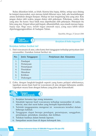 58 Bahasa Indonesia Kelas XI SMA/MA Program IPA dan IPS
Kalau dikatakan lelah, ya lelah. Karena kita happy, ikhlas, setiap saya datang
ke tempat masyarakat, saya merasa itulah hiburan saya. Jadi, ada keseimbangan
antara kelelahan dengan kerjaan. Hidup ini kan tergantung kita yang atur. Kita
jangan diatur oleh waktu, jangan diatur oleh pekerjaan. Pekerjaan, waktu, kita
yang atur. Itu kunci. Saya tidak mau diperbudak oleh pekerjaan. Pekerjaan itu
kita yang atur. Empat tahun jadi bupati, alhamdulillah, saya masih merasa happy-
happy saja. Bagi saya, inilah tugas amanah saya, yang saya lebih takut
dipertanggungjawabkan di hadapan Tuhan.
Republika, Minggu, 27 Januari 2008
Kerjakan di buku tugasmu!
Kerjakan latihan berikut ini!
1. Dari wawancara di atas, coba kamu beri tanggapan terhadap pernyataan dari
narasumber. Gunakan format berikut ini.
2. Coba, dengan langkah-langkah seperti yang kamu pelajari sebelumnya,
laporkan secara lisan hasil isi wawancara di atas dengan bahasamu sendiri.
Laporkan secara lisan dengan bahasa yang jelas dan komunikatif.
1. Kerjakan bersama tiga orang temanmu.
2. Simaklah laporan hasil wawancara terhadap narasumber di radio,
televisi, atau dari surat kabar yang bertopik kependudukan.
3. Tulislah tanggapanmu mengenai isi wawancara tersebut dalam
beberapa kalimat.
4. Tanggapan dapat berupa pendapat, persetujuan, sanggahan,
persetujuan, penolakan, masukan, dan kritikan.
5. Tuliskan hasilnya dalam bentuk laporan.
6. Sampaikan secara lisan di depan kelompok lain.
Jenis Tanggapan
Pandapat
Pertanyaan
Persetujuan
Penolakan
Masukan
Kritikan
Dukungan
Penjelasan dan Alasanmu
. . . . . . . . . . . . . . . . . . . . . . . . . . . . . . . . . . . .
. . . . . . . . . . . . . . . . . . . . . . . . . . . . . . . . . . . .
. . . . . . . . . . . . . . . . . . . . . . . . . . . . . . . . . . . .
. . . . . . . . . . . . . . . . . . . . . . . . . . . . . . . . . . . .
. . . . . . . . . . . . . . . . . . . . . . . . . . . . . . . . . . . .
. . . . . . . . . . . . . . . . . . . . . . . . . . . . . . . . . . . .
. . . . . . . . . . . . . . . . . . . . . . . . . . . . . . . . . . . .
No.
1.
2.
3.
4.
5.
6.
7.
2
2
 