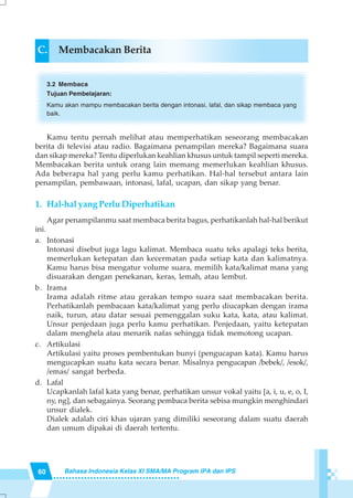 60 Bahasa Indonesia Kelas XI SMA/MA Program IPA dan IPS
C. Membacakan Berita
3.2 Membaca
Tujuan Pembelajaran:
Kamu akan mampu membacakan berita dengan intonasi, lafal, dan sikap membaca yang
baik.
Kamu tentu pernah melihat atau memperhatikan seseorang membacakan
berita di televisi atau radio. Bagaimana penampilan mereka? Bagaimana suara
dan sikap mereka? Tentu diperlukan keahlian khusus untuk tampil seperti mereka.
Membacakan berita untuk orang lain memang memerlukan keahlian khusus.
Ada beberapa hal yang perlu kamu perhatikan. Hal-hal tersebut antara lain
penampilan, pembawaan, intonasi, lafal, ucapan, dan sikap yang benar.
1. Hal-hal yang Perlu Diperhatikan
Agar penampilanmu saat membaca berita bagus, perhatikanlah hal-hal berikut
ini.
a. Intonasi
Intonasi disebut juga lagu kalimat. Membaca suatu teks apalagi teks berita,
memerlukan ketepatan dan kecermatan pada setiap kata dan kalimatnya.
Kamu harus bisa mengatur volume suara, memilih kata/kalimat mana yang
disuarakan dengan penekanan, keras, lemah, atau lembut.
b. Irama
Irama adalah ritme atau gerakan tempo suara saat membacakan berita.
Perhatikanlah pembacaan kata/kalimat yang perlu diucapkan dengan irama
naik, turun, atau datar sesuai pemenggalan suku kata, kata, atau kalimat.
Unsur penjedaan juga perlu kamu perhatikan. Penjedaan, yaitu ketepatan
dalam menghela atau menarik nafas sehingga tidak memotong ucapan.
c. Artikulasi
Artikulasi yaitu proses pembentukan bunyi (pengucapan kata). Kamu harus
mengucapkan suatu kata secara benar. Misalnya pengucapan /bebek/, /esok/,
/emas/ sangat berbeda.
d. Lafal
Ucapkanlah lafal kata yang benar, perhatikan unsur vokal yaitu [a, i, u, e, o, I,
ny, ng], dan sebagainya. Seorang pembaca berita sebisa mungkin menghindari
unsur dialek.
Dialek adalah ciri khas ujaran yang dimiliki seseorang dalam suatu daerah
dan umum dipakai di daerah tertentu.
 