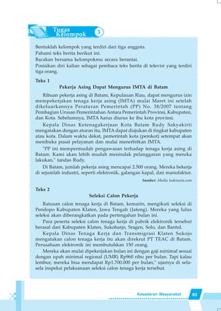 63Kesadaran Masyarakat
Bentuklah kelompok yang terdiri dari tiga anggota.
Pahami teks berita berikut ini.
Bacakan bersama kelompokmu secara berantai.
Posisikan diri kalian sebagai pembaca teks berita di televisi yang terdiri
tiga orang.
Teks 1
Pekerja Asing Dapat Mengurus IMTA di Batam
Ribuan pekerja asing di Batam, Kepulauan Riau, dapat mengurus izin
mempekerjakan tenaga kerja asing (IMTA) mulai Maret ini setelah
dikeluarkannya Peraturan Pemerintah (PP) No. 38/2007 tentang
Pembagian Urusan Pemerintahan Antara Pemerintah Provinsi, Kabupaten,
dan Kota. Sebelumnya, IMTA harus diurus ke ibu kota provinsi.
Kepala Dinas Ketenagakerjaan Kota Batam Rudy Sakyakirti
mengatakan dengan aturan itu, IMTA dapat diajukan di tingkat kabupaten
atau kota. Dalam waktu dekat, pemerintah kota (pemkot) setempat akan
membuka pusat pelayanan dan mulai menerbitkan IMTA.
"PP ini mempermudah pengawasan terhadap tenaga kerja asing di
Batam. Kami akan lebih mudah menindak pelanggaran yang mereka
lakukan," tandas Rudy.
Di Batam, jumlah pekerja asing mencapai 2.500 orang. Mereka bekerja
di sejumlah industri, seperti elektronik, galangan kapal, dan manufaktur.
Sumber: Media Indonesia.com
Teks 2
Seleksi Calon Pekerja
Ratusan calon tenaga kerja di Batam, kemarin, mengikuti seleksi di
Pendopo Kabupaten Klaten, Jawa Tengah (Jateng). Mereka yang lulus
seleksi akan diberangkatkan pada pertengahan bulan ini.
Para peserta seleksi calon tenaga kerja di pabrik elektronik tersebut
berasal dari Kabupaten Klaten, Sukoharjo, Sragen, Solo, dan Bantul.
Kepala Dinas Tenaga Kerja dan Transmigrasi Klaten Sukojo
mengatakan calon tenaga kerja itu akan direkrut PT TEAC di Batam.
Perusahaan elektronik ini membutuhkan 150 orang.
Mereka akan mulai dipekerjakan bulan ini dengan gaji minimal sesuai
dengan upah minimal regional (UMR) Rp960 ribu per bulan. Tapi kalau
lembur, mereka bisa mendapat Rp1.700.000 per bulan," ujarnya di sela-
sela inspeksi pelaksanaan seleksi calon tenaga kerja tersebut.
3
 