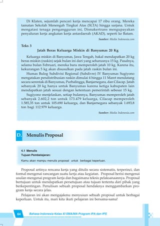 64 Bahasa Indonesia Kelas XI SMA/MA Program IPA dan IPS
Di Klaten, sejumlah pencari kerja mencapai 17 ribu orang. Mereka
tamatan Sekolah Menengah Tingkat Atas (SLTA) hingga sarjana. Untuk
mengatasi tenaga pengangguran ini, Disnakertrans mengupayakan
penyaluran kerja angkatan kerja antardaerah (AKAD), seperti ke Batam.
Sumber: Media Indonesia.com
Teks 3
Jatah Beras Keluarga Miskin di Banyumas 20 Kg
Keluarga miskin di Banyumas, Jawa Tengah, bakal mendapatkan 20 kg
beras miskin (raskin) sejak bulan ini dari yang seharusnya 15 kg. Pasalnya,
selama bulan Februari, mereka baru memperoleh jatah 10 kg. Karena itu,
kekurangan 5 kg akan disusulkan pada jatah raskin bulan ini.
Humas Bulog Subdivisi Regional (Subdivre) IV Banyumas Sugiyono
mengatakan pendistribusian raskin dimulai 4 hingga 11 Maret mendatang
secara serentak di Banyumas, Purbalingga, Banjarnegara, dan Cilacap. Jatah
sebanyak 20 kg hanya untuk Banyumas karena ketiga kabupaten lain
mendapatkan jatah sesuai dengan ketentuan pemerintah sebesar 15 kg.
Sugiyono menjelaskan, setiap bulannya, Banyumas memperoleh jatah
sebanyak 2.602,2 ton untuk 173.479 keluarga, Cilacap memperoleh
1.585,35 ton untuk 105.690 keluarga, dan Banjarnegara sebanyak 1.693,8
ton bagi 112.979 keluarga.
Sumber: Media Indonesia.com
D. Menulis Proposal
4.1 Menulis
Tujuan Pembelajaran:
Kamu akan mampu menulis proposal untuk berbagai keperluan.
Proposal artinya rencana kerja yang ditulis secara sistematis, terperinci, dan
formal mengenai rancangan suatu kerja atau kegiatan. Proposal berisi mengenai
usulan mengenai program kerja dan bagaimana teknis pelaksanaannya. Proposal
bertujuan untuk mendapatkan persetujuan atau tujuan tertentu dari pihak yang
berkepentingan. Penulisan sebuah proposal hendaknya menggambarkan pro-
gram kerja secara jelas.
Pelajaran ini akan mengajakmu menyusun sebuah proposal untuk berbagai
keperluan. Untuk itu, mari kita ikuti pelajaran ini bersama-sama!
 