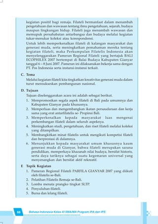 66 Bahasa Indonesia Kelas XI SMA/MA Program IPA dan IPS
kegiatan positif bagi remaja. Filateli bermanfaat dalam menambah
pengetahuan dan wawasan tentang ilmu pengetahuan, sejarah, budaya
maupun lingkungan hidup. Filateli juga menambah wawasan dan
memupuk persahabatan antarbangsa dan budaya melalui kegiatan
tukar-menukar koleksi atau korespondensi.
Untuk lebih memperkenalkan filateli di kalangan masyarakat dan
generasi muda, serta meningkatkan pemahaman mereka tentang
kegiatan filateli, maka Perkumpulan Filatelis Indonesia akan
menyelenggarakan Pameran Regional Filateli yang bertajuk BALI
ECOPHILEX 2007 bertempat di Balai Budaya Kabupaten Gianyar
tanggal 6 – 8 Juni 2007. Pameran ini dilaksanakan bekerja sama dengan
PT. Pos Indonesia serta instansi-instansi terkait.
C. Tema
Melalui kegiatan filateli kita tingkatkan kreativitas generasi muda dalam
turut mensukseskan pembangunan nasional.
D. Tujuan
Tujuan diselenggarakan acara ini adalah sebagai berikut.
1. Mempromosikan segala aspek filateli di Bali pada umumnya dan
Kabupaten Gianyar pada khususnya.
2. Memperluas dan mengembangkan ikatan persaudaraan dan kerja
sama yang erat antarfilatelis se- Propinsi Bali.
3. Memperkenalkan kepada masyarakat luas mengenai
perkembangan filateli dalam seluruh aspeknya.
4. Meningkatkan studi, pengetahuan, dan riset filateli melalui koleksi
yang ditampilkan.
5. Membangkitkan minat filatelis untuk mengikuti kompetisi filateli
dan berprestasi di dalamnya.
6. Menunjukkan kepada masyarakat umum khususnya kaum
generasi muda di Gianyar, bahwa filateli merupakan sarana
pendidikan, memperkaya khazanah nilai budaya, bersifat historis,
serta daya tariknya sebagai suatu kegemaran universal yang
menyenangkan dan bersifat aktif rekreatif.
E Topik Kegiatan
1. Pameran Regional Filateli PARFILA GIANYAR 2007 yang diikuti
oleh filatelis se-Bali.
2. Pelatihan Filatelis Remaja se-Bali.
3. Lomba menata prangko tingkat SLTP.
4. Penyuluhan filateli.
5. Bursa dan lelang filateli.
 