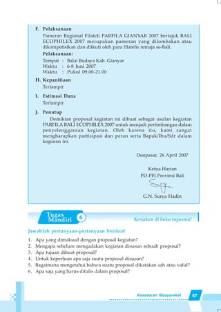67Kesadaran Masyarakat
F. Pelaksanaan
Pameran Regional Filateli PARFILA GIANYAR 2007 bertajuk BALI
ECOPHILEX 2007 merupakan pameran yang dilombakan atau
dikompetisikan dan diikuti oleh para filatelis remaja se-Bali.
Pelaksanaan:
Tempat : Balai Budaya Kab. Gianyar
Waktu : 6-8 Juni 2007
Waktu : Pukul 09.00-21.00
H. Kepanitiaan
Terlampir
I. Estimasi Dana
Terlampir
J. Penutup
Demikian proposal kegiatan ini dibuat sebagai usulan kegiatan
PARFILA BALI ECOPHILEX 2007 untuk menjadi pertimbangan dalam
penyelenggaraan kegiatan. Oleh karena itu, kami sangat
mengharapkan partisipasi dan peran serta Bapak/Ibu/Sdr dalam
kegiatan ini.
Denpasar, 26 April 2007
Ketua Harian
PD-PFI Provinsi Bali
G.N. Surya Hadin
Kerjakan di buku tugasmu!
Jawablah pertanyaan-pertanyaan berikut!
1. Apa yang dimaksud dengan proposal kegiatan?
2. Mengapa sebelum mengadakan kegiatan disusun sebuah proposal?
3. Apa tujuan dibuat proposal?
4. Untuk keperluan apa saja suatu proposal disusun?
5. Bagaimana mengetahui bahwa suatu proposal dikatakan sah atau valid?
6. Apa saja yang harus ditulis dalam proposal?
6
 