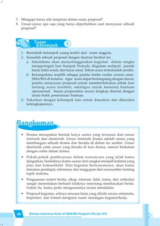 68 Bahasa Indonesia Kelas XI SMA/MA Program IPA dan IPS
7. Mengapa harus ada lampiran dalam suatu proposal?
8. Unsur-unsur apa saja yang harus diperhatikan saat menyusun sebuah
proposal?
1. Bentuklah kelompok yaang terdiri dari enam anggota.
2. Susunlah sebuah proposal dengan ilustrasi berikut ini.
a. Sekolahmu akan menyelenggarakan kegiatan dalam rangka
memperingati hari Sumpah Pemuda. Kegiatan meliputi parade
band, bakti sosial, dan bazar amal. Teknis acara tentukanlah sendiri.
b. Kelompokmu terpilih sebagai panitia lomba cerdas cermat antar-
SMA/MA di kotamu. Agar acara dapat berlangsung dengan lancar,
panitia menyusun proposal untuk memberitahukan pihak luar
tentang acara tersebut, sekaligus untuk meminta bantuan
operasional. Susun proposalmu secara lengkap disertai dengan
tanda bukti penerimaan bantuan.
3. Tukarkan dengan kelompok lain untuk dianalisis dan dikoreksi
kelengkapannya.
• Drama merupakan bentuk karya sastra yang tersusun dari unsur
intrinsik dan ekstrinsik. Unsur intrinsik drama adalah unsur yang
membangun sebuah drama dan berada di dalam itu sendiri. Unsur
ekstrinsik yaitu unsur yang berada di luar drama, namun berkaitan
dengan cerita dalam drama.
• Pokok-pokok pembicaraan dalam wawancara yang telah kamu
dengarkan, hendaknya kamu susun dari rangkai menjadi kalimat yang
jelas dan komunikatif. Dari kegiatan berwawancara, akan kamu
temukan pendapat, informasi, dan tanggapan dari narasumber tentang
topik tertentu.
• Penguasaan materi berita, sikap, intonasi, lafal, irama, dan artikulasi
sangat menentukan berhasil tidaknya seseorang membacakan berita.
Untuk itu, kamu perlu menguasainya secara mendalam.
• Proposal kegiatan, artinya rencana kerja yang ditulis secara sistematis,
terperinci, dan formal mengenai suatu rancangan kegiatan/kerja.
4
 
