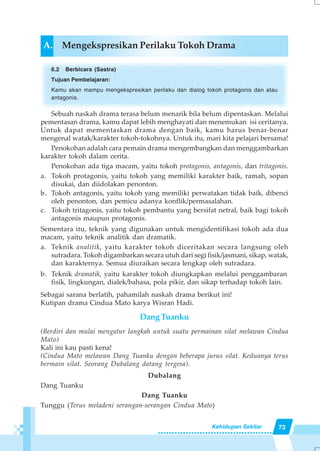 73Kehidupan Sekitar
A. Mengekspresikan Perilaku Tokoh Drama
6.2 Berbicara (Sastra)
Tujuan Pembelajaran:
Kamu akan mampu mengekspresikan perilaku dan dialog tokoh protagonis dan atau
antagonis.
Sebuah naskah drama terasa belum menarik bila belum dipentaskan. Melalui
pementasan drama, kamu dapat lebih menghayati dan menemukan isi ceritanya.
Untuk dapat mementaskan drama dengan baik, kamu harus benar-benar
mengenal watak/karakter tokoh-tokohnya. Untuk itu, mari kita pelajari bersama!
Penokohan adalah cara pemain drama mengembangkan dan menggambarkan
karakter tokoh dalam cerita.
Penokohan ada tiga macam, yaitu tokoh protagonis, antagonis, dan tritagonis.
a. Tokoh protagonis, yaitu tokoh yang memiliki karakter baik, ramah, sopan
disukai, dan diidolakan penonton.
b. Tokoh antagonis, yaitu tokoh yang memiliki perwatakan tidak baik, dibenci
oleh penonton, dan pemicu adanya konflik/permasalahan.
c. Tokoh tritagonis, yaitu tokoh pembantu yang bersifat netral, baik bagi tokoh
antagonis maupun protagonis.
Sementara itu, teknik yang digunakan untuk mengidentifikasi tokoh ada dua
macam, yaitu teknik analitik dan dramatik.
a. Teknik analitik, yaitu karakter tokoh diceritakan secara langsung oleh
sutradara. Tokoh digambarkan secara utuh dari segi fisik/jasmani, sikap, watak,
dan karakternya. Semua diuraikan secara lengkap oleh sutradara.
b. Teknik dramatik, yaitu karakter tokoh diungkapkan melalui penggambaran
fisik, lingkungan, dialek/bahasa, pola pikir, dan sikap terhadap tokoh lain.
Sebagai sarana berlatih, pahamilah naskah drama berikut ini!
Kutipan drama Cindua Mato karya Wisran Hadi.
Dang Tuanku
(Berdiri dan mulai mengatur langkah untuk suatu permainan silat melawan Cindua
Mato)
Kali ini kau pasti kena!
(Cindua Mato melawan Dang Tuanku dengan beberapa jurus silat. Keduanya terus
bermain silat. Seorang Dubalang datang tergesa).
Dubalang
Dang Tuanku
Dang Tuanku
Tunggu (Terus meladeni serangan-serangan Cindua Mato)
 