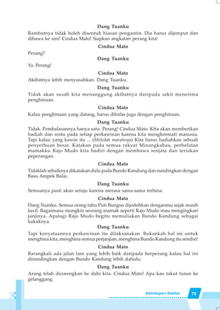 75Kehidupan Sekitar
Dang Tuanku
Rambutnya tidak boleh disentuh hiasan pengantin. Dia harus dijemput dan
dibawa ke sini! Cindua Mato! Siapkan angkatan perang kita!
Cindua Mato
Perang?
Dang Tuanku
Ya. Perang!
Cindua Mato
Akibatnya lebih menyusahkan. Dang Tuanku.
Dang Tuanku
Tidak akan susah kita menanggung akibatnya daripada sakit menerima
penghinaan.
Cindua Mato
Kalau penghinaan yang datang, harus dibalas juga dengan penghinaan.
Dang Tuanku
Tidak. Pembalasannya hanya satu. Perang! Cindua Mato. Kfta akan memberikan
hadiah dan restu pada setiap perkawinan karena kita menghormati manusia.
Tapi kalau yang kawin itu ... (Meledak marahnya) Kita harus hadiahkan sebuah
penyerbuan besar. Katakan pada semua rakyat Minangkabau, perhelatan
mamakku Rajo Mudo kita hadiri dengan membawa senjata dan teriakan
peperangan.
Cindua Mato
Tidaklah sebaiknya dikatakan dulu pada Bundo Kandung dan rundingkan dengan
Basu Ampek Balai.
Dang Tuanku
Semuanya pasti akan setuju karena merasa sama-sama terhina.
Cindua Mato
Dang Tuanku. Semua orang tahu Puti Bungsu dijodohkan denganmu sejak masih
kecil. Bagaimana mungkin seorang mamak seperti Rajo Mudo mau mengingkari
janjinya. Apalagi Rajo Mudo begitu memuliakan Bundo Kandung sebagai
kakaknya.
Dang Tuanku
Tapi kenyataannya perkawinan itu dilaksanakan. Bukankah hal ini untuk
menghina kita, menghina semua perjanjian, menghina Bundo Kandung itu sendiri!
Cindua Mato
Barangkali ada jalan lain yang lebih baik daripada berperang kalau hal ini
dirundingkan dengan Bundo Kandung lebih dahulu.
Dang Tuanku
Arang telah dicorengkan ke dahi kita. Cindua Mato! Apa kau takut turun ke
gelanggang.
 