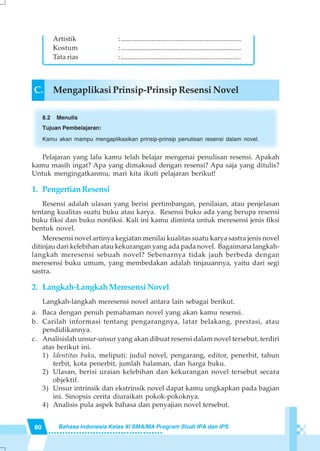 80 Bahasa Indonesia Kelas XI SMA/MA Program Studi IPA dan IPS
C. Mengaplikasi Prinsip-Prinsip Resensi Novel
8.2 Menulis
Tujuan Pembelajaran:
Kamu akan mampu mengaplikasikan prinsip-prinsip penulisan resensi dalam novel.
Pelajaran yang lalu kamu telah belajar mengenai penulisan resensi. Apakah
kamu masih ingat? Apa yang dimaksud dengan resensi? Apa saja yang ditulis?
Untuk mengingatkanmu, mari kita ikuti pelajaran berikut!
1. PengertianResensi
Resensi adalah ulasan yang berisi pertimbangan, penilaian, atau penjelasan
tentang kualitas suatu buku atau karya. Resensi buku ada yang berupa resensi
buku fiksi dan buku nonfiksi. Kali ini kamu diminta untuk meresensi jenis fiksi
bentuk novel.
Meresensi novel artinya kegiatan menilai kualitas suatu karya sastra jenis novel
ditinjau dari kelebihan atau kekurangan yang ada pada novel. Bagaimana langkah-
langkah meresensi sebuah novel? Sebenarnya tidak jauh berbeda dengan
meresensi buku umum, yang membedakan adalah tinjauannya, yaitu dari segi
sastra.
2. Langkah-Langkah Meresensi Novel
Langkah-langkah meresensi novel antara lain sebagai berikut.
a. Baca dengan penuh pemahaman novel yang akan kamu resensi.
b. Carilah informasi tentang pengarangnya, latar belakang, prestasi, atau
pendidikannya.
c. Analisislah unsur-unsur yang akan dibuat resensi dalam novel tersebut, terdiri
atas berikut ini.
1) Identitas buku, meliputi: judul novel, pengarang, editor, penerbit, tahun
terbit, kota penerbit, jumlah halaman, dan harga buku.
2) Ulasan, berisi uraian kelebihan dan kekurangan novel tersebut secara
objektif.
3) Unsur intrinsik dan ekstrinsik novel dapat kamu ungkapkan pada bagian
ini. Sinopsis cerita diuraikan pokok-pokoknya.
4) Analisis pula aspek bahasa dan penyajian novel tersebut.
Artistik :......................................................................
Kostum :......................................................................
Tata rias :......................................................................
 