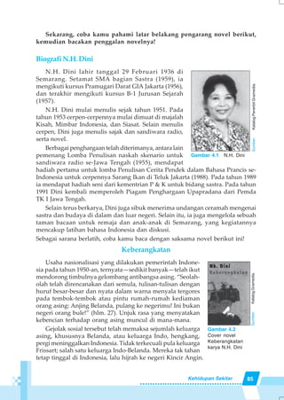 85Kehidupan Sekitar
Sekarang, coba kamu pahami latar belakang pengarang novel berikut,
kemudian bacakan penggalan novelnya!
BiografiN.H.Dini
N.H. Dini lahir tanggal 29 Februari 1936 di
Semarang. Setamat SMA bagian Sastra (1959), ia
mengikuti kursus Pramugari Darat GIA Jakarta (1956),
dan terakhir mengikuti kursus B-1 Jurusan Sejarah
(1957).
N.H. Dini mulai menulis sejak tahun 1951. Pada
tahun 1953 cerpen-cerpennya mulai dimuat di majalah
Kisah, Mimbar Indonesia, dan Siasat. Selain menulis
cerpen, Dini juga menulis sajak dan sandiwara radio,
serta novel.
Berbagai penghargaan telah diterimanya, antara lain
pemenang Lomba Penulisan naskah skenario untuk
sandiwara radio se-Jawa Tengah (1955), mendapat
hadiah pertama untuk lomba Penulisan Cerita Pendek dalam Bahasa Prancis se-
Indonesia untuk cerpennya Sarang Ikan di Teluk Jakarta (1988). Pada tahun 1989
ia mendapat hadiah seni dari kementrian P & K untuk bidang sastra. Pada tahun
1991 Dini kembali memperoleh Piagam Penghargaan Upapradana dari Pemda
TK I Jawa Tengah.
Selain terus berkarya, Dini juga sibuk menerima undangan ceramah mengenai
sastra dan budaya di dalam dan luar negeri. Selain itu, ia juga mengelola sebuah
taman bacaan untuk remaja dan anak-anak di Semarang, yang kegiatannya
mencakup latihan bahasa Indonesia dan diskusi.
Sebagai sarana berlatih, coba kamu baca dengan saksama novel berikut ini!
Keberangkatan
Usaha nasionalisasi yang dilakukan pemerintah Indone-
sia pada tahun 1950-an, ternyata—sedikit banyak—telah ikut
mendorong timbulnya gelombang antibangsa asing. “Seolah-
olah telah direncanakan dari semula, tulisan-tulisan dengan
huruf besar-besar dan nyata dalam warna menyala tergores
pada tembok-tembok atau pintu rumah-rumah kediaman
orang asing: Anjing Belanda, pulang ke negerimu! Ini bukan
negeri orang bule!” (hlm. 27). Unjuk rasa yang menyatakan
kebencian terhadap orang asing muncul di mana-mana.
Gejolak sosial tersebut telah memaksa sejumlah keluarga
asing, khususnya Belanda, atau keluarga Indo, hengkang,
pergi meninggalkan Indonesia. Tidak terkecuali pula keluarga
Frissart; salah satu keluarga Indo-Belanda. Mereka tak tahan
tetap tinggal di Indonesia, lalu hijrah ke negeri Kincir Angin.
Gambar 4.1 N.H. Dini
Sumber:KatalogPenerbitGramedia.
Gambar 4.2
Cover novel
Keberangkatan
karya N.H. Dini
Sumber:KatalogGramedia.
 