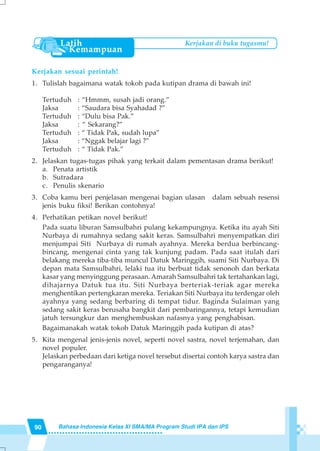 90 Bahasa Indonesia Kelas XI SMA/MA Program Studi IPA dan IPS
Kerjakan di buku tugasmu!
Kerjakan sesuai perintah!
1. Tulislah bagaimana watak tokoh pada kutipan drama di bawah ini!
Tertuduh : “Hmmm, susah jadi orang.”
Jaksa : “Saudara bisa Syahadad ?”
Tertuduh : “Dulu bisa Pak.”
Jaksa : “ Sekarang?”
Tertuduh : “ Tidak Pak, sudah lupa”
Jaksa : “Nggak belajar lagi ?”
Tertuduh : “ Tidak Pak.”
2. Jelaskan tugas-tugas pihak yang terkait dalam pementasan drama berikut!
a. Penata artistik
b. Sutradara
c. Penulis skenario
3. Coba kamu beri penjelasan mengenai bagian ulasan dalam sebuah resensi
jenis buku fiksi! Berikan contohnya!
4. Perhatikan petikan novel berikut!
Pada suatu liburan Samsulbahri pulang kekampungnya. Ketika itu ayah Siti
Nurbaya di rumahnya sedang sakit keras. Samsulbahri menyempatkan diri
menjumpai Siti Nurbaya di rumah ayahnya. Mereka berdua berbincang-
bincang, mengenai cinta yang tak kunjung padam. Pada saat itulah dari
belakang mereka tiba-tiba muncul Datuk Maringgih, suami Siti Nurbaya. Di
depan mata Samsulbahri, lelaki tua itu berbuat tidak senonoh dan berkata
kasar yang menyinggung perasaan. Amarah Samsulbahri tak tertahankan lagi,
dihajarnya Datuk tua itu. Siti Nurbaya berteriak-teriak agar mereka
menghentikan pertengkaran mereka. Teriakan Siti Nurbaya itu terdengar oleh
ayahnya yang sedang berbaring di tempat tidur. Baginda Sulaiman yang
sedang sakit keras berusaha bangkit dari pembaringannya, tetapi kemudian
jatuh tersungkur dan menghembuskan nafasnya yang penghabisan.
Bagaimanakah watak tokoh Datuk Maringgih pada kutipan di atas?
5. Kita mengenal jenis-jenis novel, seperti novel sastra, novel terjemahan, dan
novel populer.
Jelaskan perbedaan dari ketiga novel tersebut disertai contoh karya sastra dan
pengaranganya!
 